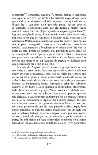 escarapela430, esperneia, escabuja431, morde, belisca e incomoda
mais que solto e livre; prudente é facilitar-lhe o que deseja, para
que ele disso se desgoste; soltá-lo no prado, para que não corra;
limpar-lhe o caminho, para que não passe; acabar com as
dificuldades e oposições, para que ele durma e muitas vezes
morra. O amor é um anzol que, quando se engole, agadanha-se432
logo no coração da gente, donde, se não é com jeito destravado,
por mais força que se faça mais o maldito rasga, esburaca e se
aprofunda. Portanto, muita indústria deve ter quem o quer pôr na
rua, e para consegui-lo convém ir despedindo-o com bons
modos, parlamentares oferecimentos e nunca bater-lhe com a
porta na cara. Porém os homens, mal passam de certa idade, só
se lembram do seu tempo para gritar contra o atual e esquecem
completamente os ardores da mocidade. O resultado disso é o
mesmo que tirara o pai de Augusto da energia e violência com
que procura apagar a paixão do filho.
     Já era tarde. Augusto amava deveras, e pela primeira vez em
sua vida; e o amor, mais forte que seu espírito, exercia nele um
poder absoluto e invencível. Ora, não há idéias mais livres que
as do preso; e, pois, o nosso encarcerado estudante soltou as
velas da barquinha de sua alma, que voou, atrevida, por esse mar
imenso da imaginação; então, começou a criar mil sublimes
quadros e em todos eles lá aparecia a encantadora Moreninha,
toda cheia de encantos e graças. Viu-a, com seu vestido branco,
esperando-o em cima do rochedo; viu-a chorar, por ver que ele
não chegava, e suas lágrimas queimavam-lhe o coração. Ouviu-a
acusá-lo de inconstante e ingrato; daí a pouco pareceu-lhe que
ela soluçava, escutou um grito de dor semelhante a esse que
soltara no primeiro dia que ele tinha passado na ilha! Aqui, foi o
nosso estudante às nuvens; saltou exasperado fora do leito em
que se achava deitado, passeou a largos passos por seu quarto,
acusou a crueldade dos pais, experimentou se podia arrombar a
porta, fez mil planos de fuga, esbravejou, escabelou-se e, como
nada disso lhe valesse, atirou com todos os seus livros para baixo


430. Escarapelar: desgrenhar-se, arrepelar-se.
431. Escabujar: esbravejar; debater-se com os pés e mãos.
432. Agadanhar-se: agarrar-se com as unhas.

                                   173
 