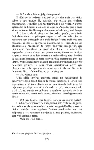 — Oh! senhor doutor, julga isso pouco?
     E além destas palavras não quis pronunciar mais uma única
sobre o seu estado. E, contudo, ele estava em violenta
exacerbação. O médico deu por terminada a sua visita. Algumas
aplicações se fizeram e um dos colegas de Augusto, que o tinha
vindo procurar, fez-lhe o que chamou uma bela sangria de braço.
     A enfermidade de Augusto não cedeu, porém, com tanta
facilidade como a princípio supôs o médico; três dias se
passaram sem conseguir-se a mais insignificante melhora; uma
mudança apenas se operou: a exacerbação foi seguida de um
abatimento e prostração de forças notáveis; sua paixão, que
também se desenhava no ardor dos olhares, na viveza das
expressões e na audácia dos pensamentos, tomou outro tipo:
Augusto tornou-se pálido, sombrio e melancólico; horas inteiras
se passavam sem que só uma palavra fosse murmurada por seus
lábios, prolongadas insônias eram marcadas minuto a minuto por
dolorosos gemidos, e seus olhos, amortecidos, como que
obsequiavam a luz quando por acaso se entreabriam. Na visita
do quarto dia o médico disse ao pai de Augusto:
     — Não vamos bem.
     Uma idéia terrível apareceu então no pensamento do
sensível velho: a possibilidade de morrer seu filho, a flor de suas
esperanças, e tal idéia derramou em seu coração todo esse fel,
cujo amargor só pode sentir a alma de um pai; entrou apressado
e trêmulo no quarto do enfermo, e vendo-o prostrado no leito,
como insensível, como meio morto, exclamou com lágrimas nos
olhos:
     — Oh! meu filho!... meu filho!... por que me queres matar?
     Um brando favônio434 de vida passou pelo rosto de Augusto;
seus olhos se abriram, um leve sorriso de gratidão lhe alisou os
lábios, também duas lágrimas ficaram penduradas em suas
pálpebras e ele, tomando e beijando a mão paterna, murmurou
com voz sumida e terna:
     — Meu pai... tão bom!...




434. Favônio: propício, favorável, próspero.

                                    175
 