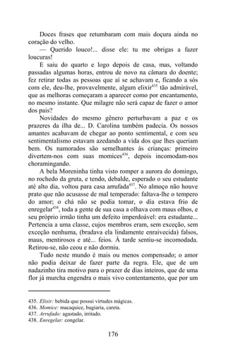 Doces frases que retumbaram com mais doçura ainda no
coração do velho.
     — Querido louco!... disse ele: tu me obrigas a fazer
loucuras!
     E saiu do quarto e logo depois de casa, mas, voltando
passadas algumas horas, entrou de novo na câmara do doente;
fez retirar todas as pessoas que aí se achavam e, ficando a sós
com ele, deu-lhe, provavelmente, algum elixir435 tão admirável,
que as melhoras começaram a aparecer como por encantamento,
no mesmo instante. Que milagre não será capaz de fazer o amor
dos pais?
     Novidades do mesmo gênero perturbavam a paz e os
prazeres da ilha de... D. Carolina também padecia. Os nossos
amantes acabavam de chegar ao ponto sentimental, e com seu
sentimentalismo estavam azedando a vida dos que lhes queriam
bem. Os namorados são semelhantes às crianças: primeiro
divertem-nos com suas momices436, depois incomodam-nos
choramingando.
     A bela Moreninha tinha visto romper a aurora do domingo,
no rochedo da gruta, e tendo, debalde, esperado o seu estudante
até alto dia, voltou para casa arrufada437. No almoço não houve
prato que não acusasse de mal temperado: faltava-lhe o tempero
do amor; o chá não se podia tomar, o dia estava frio de
enregelar438, toda a gente de sua casa a olhava com maus olhos, e
seu próprio irmão tinha um defeito imperdoável: era estudante...
Pertencia a uma classe, cujos membros eram, sem exceção, sem
exceção nenhuma, (bradava ela lindamente enraivecida) falsos,
maus, mentirosos e até... feios. À tarde sentiu-se incomodada.
Retirou-se, não ceou e não dormiu.
     Tudo neste mundo é mais ou menos compensado; o amor
não podia deixar de fazer parte da regra. Ele, que de um
nadazinho tira motivo para o prazer de dias inteiros, que de uma
flor já murcha engendra o mais vivo contentamento, que por um


435.   Elixir: bebida que possui virtudes mágicas.
436.   Momice: macaquice, bugiaria, careta.
437.   Arrufado: agastado, irritado.
438.   Enregelar: congelar.

                                      176
 