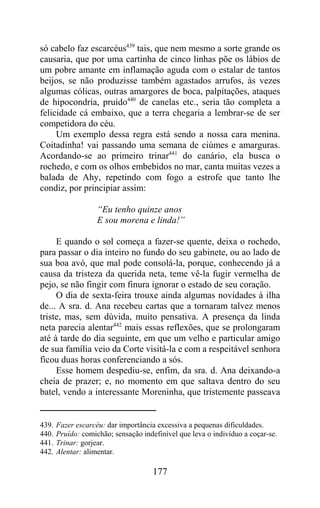 só cabelo faz escarcéus439 tais, que nem mesmo a sorte grande os
causaria, que por uma cartinha de cinco linhas põe os lábios de
um pobre amante em inflamação aguda com o estalar de tantos
beijos, se não produzisse também agastados arrufos, às vezes
algumas cólicas, outras amargores de boca, palpitações, ataques
de hipocondria, pruído440 de canelas etc., seria tão completa a
felicidade cá embaixo, que a terra chegaria a lembrar-se de ser
competidora do céu.
     Um exemplo dessa regra está sendo a nossa cara menina.
Coitadinha! vai passando uma semana de ciúmes e amarguras.
Acordando-se ao primeiro trinar441 do canário, ela busca o
rochedo, e com os olhos embebidos no mar, canta muitas vezes a
balada de Ahy, repetindo com fogo a estrofe que tanto lhe
condiz, por principiar assim:

                    “Eu tenho quinze anos
                    E sou morena e linda!”

     E quando o sol começa a fazer-se quente, deixa o rochedo,
para passar o dia inteiro no fundo do seu gabinete, ou ao lado de
sua boa avó, que mal pode consolá-la, porque, conhecendo já a
causa da tristeza da querida neta, teme vê-la fugir vermelha de
pejo, se não fingir com finura ignorar o estado de seu coração.
     O dia de sexta-feira trouxe ainda algumas novidades à ilha
de... A sra. d. Ana recebeu cartas que a tornaram talvez menos
triste, mas, sem dúvida, muito pensativa. A presença da linda
neta parecia alentar442 mais essas reflexões, que se prolongaram
até à tarde do dia seguinte, em que um velho e particular amigo
de sua família veio da Corte visitá-la e com a respeitável senhora
ficou duas horas conferenciando a sós.
     Esse homem despediu-se, enfim, da sra. d. Ana deixando-a
cheia de prazer; e, no momento em que saltava dentro do seu
batel, vendo a interessante Moreninha, que tristemente passeava


439.   Fazer escarcéu: dar importância excessiva a pequenas dificuldades.
440.   Pruído: comichão; sensação indefinível que leva o indivíduo a coçar-se.
441.   Trinar: gorjear.
442.   Alentar: alimentar.

                                      177
 