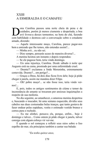 XXIII
    A ESMERALDA E O CAMAFEU

        ona Carolina passou uma noite cheia de pena e de

D       cuidados, porém já menos ciumenta e despeitada; a boa
        avó livrou-a desses tormentos; na hora do chá, fazendo
com habilidade e destreza cair a conversação sobre o estudante
amado, dizendo:
    — Aquele interessante moço, Carolina, parece pagar-nos
bem a amizade que lhe temos, não entendes assim?...
    — Minha avó... eu não sei.
    — Dize sempre, pensarás acaso de maneira diversa?...
    A menina hesitou um instante e depois respondeu:
    — Se ele pagasse bem, teria vindo domingo.
    — Eis uma injustiça, Carolina. Desde sábado à noite que
Augusto está na cama, prostrado por uma enfermidade cruel.
    — Doente?! exclamou a linda Moreninha, extremamente
comovida. Doente?... em perigo?...
    — Graças a Deus, há dois dias ficou livre dele; hoje já pôde
chegar à janela, assim me mandou dizer Filipe.
    — Oh! pobre moço!... se não fosse isso, teria vindo ver-
nos!...
    E, pois, todos os antigos sentimentos de ciúme e temor da
inconstância do amante se trocaram por ansiosas inquietações a
respeito de sua moléstia.
    No dia seguinte, ao amanhecer, a amorosa menina despertou
e, buscando o toucador, há uma semana esquecido, dividiu seus
cabelos nas duas costumadas belas tranças, que tanto gostava de
fazer ondear pelas espáduas, vestiu o estimado vestido branco e
correu para o rochedo.
    — Eu me alinhei, pensava ela, porque, enfim... hoje é
domingo e talvez... Como ontem já pôde chegar à janela, talvez
consiga com algum esforço vir ver-me.
    E quando o sol começou a refletir seus raios sobre o liso
espelho do mar, ela principiou também a cantar sua balada:

               “Eu tenho quinze anos,

                              179
 
