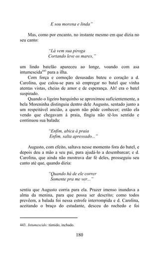 E sou morena e linda”

    Mas, como por encanto, no instante mesmo em que dizia no
seu canto:

                 “Lá vem sua piroga
                 Cortando leve os mares,”

um lindo batelão apareceu ao longe, voando com asa
intumescida443 para a ilha.
    Com força e comoção desusadas bateu o coração a d.
Carolina, que calou-se para só empregar no batel que vinha
atentas vistas, cheias de amor e de esperança. Ah! era o batel
suspirado.
    Quando o ligeiro barquinho se aproximou suficientemente, a
bela Moreninha distinguiu dentro dele Augusto, sentado junto a
um respeitável ancião, a quem não pôde conhecer; então ela
vendo que chegavam à praia, fingiu não tê-los sentido e
continuou sua balada:

                 “Enfim, abica à praia
                 Enfim, salta apressado...”

    Augusto, com efeito, saltava nesse momento fora do batel, e
depois deu a mão a seu pai, para ajudá-lo a desembarcar; e d.
Carolina, que ainda não mostrava dar fé deles, prosseguiu seu
canto até que, quando dizia:

                 “Quando há de ele correr
                  Somente pra me ver...”

sentiu que Augusto corria para ela. Prazer imenso inundava a
alma da menina, para que possa ser descrito; como todos
prevêem, a balada foi nessa estrofe interrompida e d. Carolina,
aceitando o braço do estudante, desceu do rochedo e foi



443. Intumescido: túmido, inchado.

                                     180
 