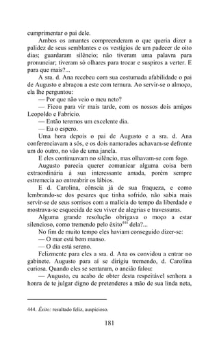 cumprimentar o pai dele.
     Ambos os amantes compreenderam o que queria dizer a
palidez de seus semblantes e os vestígios de um padecer de oito
dias; guardaram silêncio; não tiveram uma palavra para
pronunciar; tiveram só olhares para trocar e suspiros a verter. E
para que mais?...
     A sra. d. Ana recebeu com sua costumada afabilidade o pai
de Augusto e abraçou a este com ternura. Ao servir-se o almoço,
ela lhe perguntou:
     — Por que não veio o meu neto?
     — Ficou para vir mais tarde, com os nossos dois amigos
Leopoldo e Fabrício.
     — Então teremos um excelente dia.
     — Eu o espero.
     Uma hora depois o pai de Augusto e a sra. d. Ana
conferenciavam a sós, e os dois namorados achavam-se defronte
um do outro, no vão de uma janela.
     E eles continuavam no silêncio, mas olhavam-se com fogo.
     Augusto parecia querer comunicar alguma coisa bem
extraordinária à sua interessante amada, porém sempre
estremecia ao entreabrir os lábios.
     E d. Carolina, cônscia já de sua fraqueza, e como
lembrando-se dos pesares que tinha sofrido, não sabia mais
servir-se de seus sorrisos com a malícia do tempo da liberdade e
mostrava-se esquecida de seu viver de alegrias e travessuras.
     Alguma grande resolução obrigava o moço a estar
silencioso, como tremendo pelo êxito444 dela?...
     No fim de muito tempo eles haviam conseguido dizer-se:
     — O mar está bem manso.
     — O dia está sereno.
     Felizmente para eles a sra. d. Ana os convidou a entrar no
gabinete. Augusto para aí se dirigiu tremendo, d. Carolina
curiosa. Quando eles se sentaram, o ancião falou:
     — Augusto, eu acabo de obter desta respeitável senhora a
honra de te julgar digno de pretenderes a mão de sua linda neta,



444. Êxito: resultado feliz, auspicioso.

                                      181
 