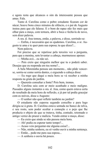 e agora resta que alcances o sim da interessante pessoa que
amas. Fala.
     Tanto d. Carolina como o pobre estudante ficaram cor de
nácar; houve bons cinco minutos de silêncio, e o pai de Augusto
instou para que ele falasse. E o bom do rapaz não fez mais que
olhar para a moça, com ternura, abrir a boca e fechá-la de novo,
sem dizer palavra.
     A sra. d. Ana tomou, então, a palavra, e disse, sorrindo-se:
     — Enfim, é necessário que os ajudemos. Carolina, o sr. Au-
gusto te ama e te quer para sua esposa; tu que dizes?...
     Nem palavra.
     Foi preciso que se repetisse pela terceira vez a pergunta,
para que a menina, sem levantar a cabeça, murmurasse apenas:
     — Minha avó... eu não sei.
     — Pois creio que ninguém melhor que tu o poderá saber.
Desejas que eu responda em teu nome?...
     A bela Moreninha pensou um momento... não pôde vencer-
se, sorriu-se como sorria dantes, e erguendo a cabeça disse:
     — Eu rogo que daqui a meia hora se vá receber a minha
resposta na gruta do jardim.
     — Quererás consultar a fonte? Pois bem, iremos.
     D. Carolina saiu com ar meio acanhado e meio maligno.
Passados alguns instantes a sra. d. Ana, como quem estava certa
do resultado da meia hora de reflexão, e já por tal podia gracejar
com os noivos, disse a Augusto:
     — O senhor não quer refletir também no jardim?
     O estudante não esperou segundo conselho e para logo
dirigiu-se à gruta. D. Carolina estava sentada no banco de relva,
e seu rosto, sem poder ocultar a comoção e o pejo que lhe
produzia o objeto de que se tratava, tinha, contudo, retomado o
antigo verniz do prazer e malícia. Vendo entrar o moço, disse:
     — Eu creio que ainda se não passou meia hora.
     — Ah! podia eu esperar tanto tempo?...
     — Acaso veio perguntar-me alguma coisa?...
     — Não, minha senhora, eu só venho ouvir a minha sentença.
     — Então... pede-me para sua esposa...
     — A senhora o ouviu há pouco.


                              182
 