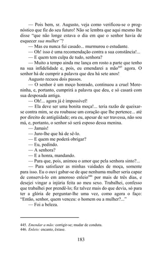 — Pois bem, sr. Augusto, veja como verificou-se o prog-
nóstico que fiz do seu futuro! Não se lembra que aqui mesmo lhe
disse “que não longe estava o dia em que o senhor havia de
esquecer sua mulher”?
    — Mas eu nunca fui casado... murmurou o estudante.
    — Oh! isso é uma recomendação contra a sua constância!...
    — E quem tem culpa de tudo, senhora?
    — Muito a tempo ainda me lança em rosto a parte que tenho
na sua infidelidade e, pois, eu emendarei a mão445 agora. O
senhor há de cumprir a palavra que deu há sete anos!
    Augusto recuou dois passos.
    — O senhor é um moço honrado, continuou a cruel More-
ninha, e, portanto, cumprirá a palavra que deu, e só casará com
sua desposada antiga.
    — Oh!... agora já é impossível!
    — Ela deve ser uma bonita moça!... teria razão de queixar-
se contra mim, se eu roubasse um coração que lhe pertence... até
por direito de antigüidade; ora eu, apesar de ser travessa, não sou
má, e, portanto, o senhor só será esposo dessa menina.
    — Jamais!
    — Juro-lhe que há de sê-lo.
    — E quem me poderá obrigar?
    — Eu, pedindo.
    — A senhora?
    — E a honra, mandando.
    — Para que, pois, animou o amor que pela senhora sinto?...
    — Para satisfazer as minhas vaidades de moça, somente
para isso. Eu o ouvi gabar-se de que nenhuma mulher seria capaz
de conservá-lo em amoroso enleio446 por mais de três dias, e
desejei vingar a injúria feita ao meu sexo. Trabalhei, confesso
que trabalhei por prendê-lo; fiz talvez mais do que devia, só para
ter a glória de perguntar-lhe uma vez, como agora o faço:
“Então, senhor, quem venceu: o homem ou a mulher?...”
    — Foi a beleza.



445. Emendar a mão: corrigir-se; mudar de conduta.
446. Enleio: encanto, êxtase.

                                  183
 