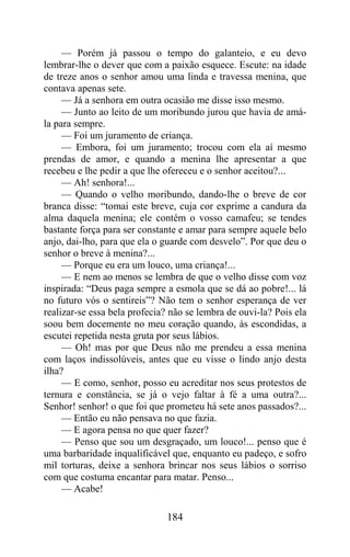 — Porém já passou o tempo do galanteio, e eu devo
lembrar-lhe o dever que com a paixão esquece. Escute: na idade
de treze anos o senhor amou uma linda e travessa menina, que
contava apenas sete.
     — Já a senhora em outra ocasião me disse isso mesmo.
     — Junto ao leito de um moribundo jurou que havia de amá-
la para sempre.
     — Foi um juramento de criança.
     — Embora, foi um juramento; trocou com ela aí mesmo
prendas de amor, e quando a menina lhe apresentar a que
recebeu e lhe pedir a que lhe ofereceu e o senhor aceitou?...
     — Ah! senhora!...
     — Quando o velho moribundo, dando-lhe o breve de cor
branca disse: “tomai este breve, cuja cor exprime a candura da
alma daquela menina; ele contém o vosso camafeu; se tendes
bastante força para ser constante e amar para sempre aquele belo
anjo, dai-lho, para que ela o guarde com desvelo”. Por que deu o
senhor o breve à menina?...
     — Porque eu era um louco, uma criança!...
     — E nem ao menos se lembra de que o velho disse com voz
inspirada: “Deus paga sempre a esmola que se dá ao pobre!... lá
no futuro vós o sentireis”? Não tem o senhor esperança de ver
realizar-se essa bela profecia? não se lembra de ouvi-la? Pois ela
soou bem docemente no meu coração quando, às escondidas, a
escutei repetida nesta gruta por seus lábios.
     — Oh! mas por que Deus não me prendeu a essa menina
com laços indissolúveis, antes que eu visse o lindo anjo desta
ilha?
     — E como, senhor, posso eu acreditar nos seus protestos de
ternura e constância, se já o vejo faltar à fé a uma outra?...
Senhor! senhor! o que foi que prometeu há sete anos passados?...
     — Então eu não pensava no que fazia.
     — E agora pensa no que quer fazer?
     — Penso que sou um desgraçado, um louco!... penso que é
uma barbaridade inqualificável que, enquanto eu padeço, e sofro
mil torturas, deixe a senhora brincar nos seus lábios o sorriso
com que costuma encantar para matar. Penso...
     — Acabe!

                              184
 