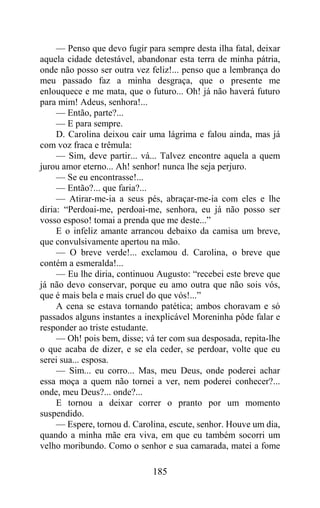 — Penso que devo fugir para sempre desta ilha fatal, deixar
aquela cidade detestável, abandonar esta terra de minha pátria,
onde não posso ser outra vez feliz!... penso que a lembrança do
meu passado faz a minha desgraça, que o presente me
enlouquece e me mata, que o futuro... Oh! já não haverá futuro
para mim! Adeus, senhora!...
     — Então, parte?...
     — E para sempre.
     D. Carolina deixou cair uma lágrima e falou ainda, mas já
com voz fraca e trêmula:
     — Sim, deve partir... vá... Talvez encontre aquela a quem
jurou amor eterno... Ah! senhor! nunca lhe seja perjuro.
     — Se eu encontrasse!...
     — Então?... que faria?...
     — Atirar-me-ia a seus pés, abraçar-me-ia com eles e lhe
diria: “Perdoai-me, perdoai-me, senhora, eu já não posso ser
vosso esposo! tomai a prenda que me deste...”
     E o infeliz amante arrancou debaixo da camisa um breve,
que convulsivamente apertou na mão.
     — O breve verde!... exclamou d. Carolina, o breve que
contém a esmeralda!...
     — Eu lhe diria, continuou Augusto: “recebei este breve que
já não devo conservar, porque eu amo outra que não sois vós,
que é mais bela e mais cruel do que vós!...”
     A cena se estava tornando patética; ambos choravam e só
passados alguns instantes a inexplicável Moreninha pôde falar e
responder ao triste estudante.
     — Oh! pois bem, disse; vá ter com sua desposada, repita-lhe
o que acaba de dizer, e se ela ceder, se perdoar, volte que eu
serei sua... esposa.
     — Sim... eu corro... Mas, meu Deus, onde poderei achar
essa moça a quem não tornei a ver, nem poderei conhecer?...
onde, meu Deus?... onde?...
     E tornou a deixar correr o pranto por um momento
suspendido.
     — Espere, tornou d. Carolina, escute, senhor. Houve um dia,
quando a minha mãe era viva, em que eu também socorri um
velho moribundo. Como o senhor e sua camarada, matei a fome

                              185
 