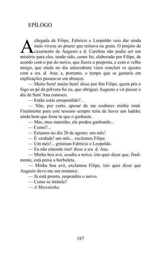 EPÍLOGO

        chegada de Filipe, Fabrício e Leopoldo veio dar ainda

A       mais viveza ao prazer que reinava na gruta. O projeto de
        casamento de Augusto e d. Carolina não podia ser um
mistério para eles, tendo sido, como foi, elaborado por Filipe, de
acordo com o pai do noivo, que fizera a proposta, e com o velho
amigo, que ainda no dia antecedente viera concluir os ajustes
com a sra. d. Ana; e, portanto, o tempo que se gastaria em
explicações passou-se em abraços.
     — Muito bem! muito bem! disse por fim Filipe; quem pôs o
fogo ao pé da pólvora fui eu, que obriguei Augusto a vir passar o
dia de Sant’Ana conosco.
     — Então estás arrependido?...
     — Não, por certo, apesar de me roubares minha irmã.
Finalmente para este tesouro sempre teria de haver um ladrão;
ainda bem que foste tu que o ganhaste.
     — Mas, meu maninho, ele perdeu ganhando...
     — Como?...
     — Estamos no dia 20 de agosto: um mês!
     — É verdade! um mês... exclamou Filipe.
     — Um mês!... gritaram Fabrício e Leopoldo.
     — Eu não entendo isto! disse a sra. d. Ana.
     — Minha boa avó, acudiu a noiva, isto quer dizer que, final-
mente, está presa a borboleta.
     — Minha boa avó, exclamou Filipe, isto quer dizer que
Augusto deve-me um romance.
     — Já está pronto, respondeu o noivo.
     — Como se intitula?
     — A Moreninha.




                              187
 