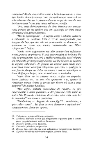 romântica! Ainda não sentiste como é belo derramar-se a alma
toda inteira de um jovem na carta abrasadora que escreve à sua
adorada e receber em troco uma alma de moça, derramada toda
inteira em suas letras, que tantas mil vezes se beija.
     “Ora, esses derramamentos de alma bastante me assusta-
vam; porque eu me lembro que em patologia se trata muito
seriamente dos derramamentos.
     “Mas tu prosseguias: — E depois, como é sublime deitar-se
o estudante no solitário leito e ver-se acompanhado pela
imagem da bela que lhe vela no pensamento, ou despertar no
momento de ver-se em sonhos sorvendo-lhe nos lábios
voluptuosos58 beijos!
     “Ainda estes argumentos me não convenciam suficiente-
mente, porque eu pensava: 1º. que essa imagem da bela que lhe
vela no pensamento não será a melhor companhia possível para
um estudante, principalmente quando ela lhe velasse na véspera
de alguma sabatina59; 2º. porque eu sempre acho muito mais
apreciável sorver os beijos voluptuosos por entre os postigos de
uma janela, do que sorvê-los em sonhos e acordar com água na
boca. Beijos por beijos, antes os reais que os sonhados.
     “Além disto, no teu sistema nunca se fala em empadas,
doces, petiscos etc.; no meu eles aparecem, e tu, apesar de
romântico, nunca viraste as costas nem fizeste má cara a esses
despojos60 de minhas batalhas.
     “Mas enfim, maldita curiosidade de rapaz!... eu quis
experimentar o amor platônico, e dirigindo-me certa noite ao
teatro São Pedro de Alcântara, disse entre mim: esta noite hei
de entabular61 um namoro romântico.
     “Entabulei-o, sr. Augusto de uma figa62!... entabulei-o, e
quer saber como?... Saí fora do meu elemento e espichei-me63
completamente. Estou em apuros.


58. Voluptuoso: sensual, delicioso, prazeroso.
59. Sabatina: exercício escolar que antigamente se passava para o sábado,
    como recapitulação das matérias da semana.
60. Despojo: espólio, presa de guerra.
61. Entabular: principiar, empreender.
62. De uma figa: expressão que se dá a alguém por menosprezo ou desprezo.
63. Espichar-se: sair-se mal de uma empresa, cometer fiasco.

                                   16
 