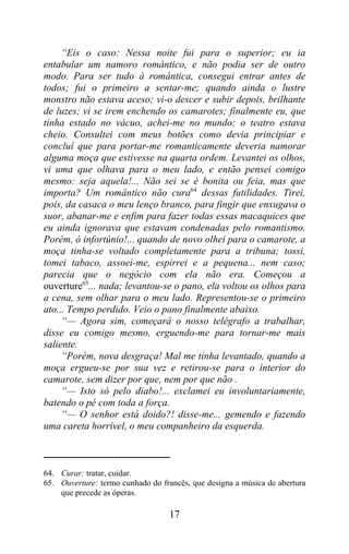 “Eis o caso: Nessa noite fui para o superior; eu ia
entabular um namoro romântico, e não podia ser de outro
modo. Para ser tudo à romântica, consegui entrar antes de
todos; fui o primeiro a sentar-me; quando ainda o lustre
monstro não estava aceso; vi-o descer e subir depois, brilhante
de luzes; vi se irem enchendo os camarotes; finalmente eu, que
tinha estado no vácuo, achei-me no mundo: o teatro estava
cheio. Consultei com meus botões como devia principiar e
concluí que para portar-me romanticamente deveria namorar
alguma moça que estivesse na quarta ordem. Levantei os olhos,
vi uma que olhava para o meu lado, e então pensei comigo
mesmo: seja aquela!... Não sei se é bonita ou feia, mas que
importa? Um romântico não cura64 dessas futilidades. Tirei,
pois, da casaca o meu lenço branco, para fingir que enxugava o
suor, abanar-me e enfim para fazer todas essas macaquices que
eu ainda ignorava que estavam condenadas pelo romantismo.
Porém, ó infortúnio!... quando de novo olhei para o camarote, a
moça tinha-se voltado completamente para a tribuna; tossi,
tomei tabaco, assoei-me, espirrei e a pequena... nem caso;
parecia que o negócio com ela não era. Começou a
ouverture65... nada; levantou-se o pano, ela voltou os olhos para
a cena, sem olhar para o meu lado. Representou-se o primeiro
ato... Tempo perdido. Veio o pano finalmente abaixo.
     “— Agora sim, começará o nosso telégrafo a trabalhar,
disse eu comigo mesmo, erguendo-me para tornar-me mais
saliente.
     “Porém, nova desgraça! Mal me tinha levantado, quando a
moça ergueu-se por sua vez e retirou-se para o interior do
camarote, sem dizer por que, nem por que não .
     “— Isto só pelo diabo!... exclamei eu involuntariamente,
batendo o pé com toda a força.
     “— O senhor está doido?! disse-me... gemendo e fazendo
uma careta horrível, o meu companheiro da esquerda.



64. Curar: tratar, cuidar.
65. Ouverture: termo cunhado do francês, que designa a música de abertura
    que precede as óperas.

                                   17
 