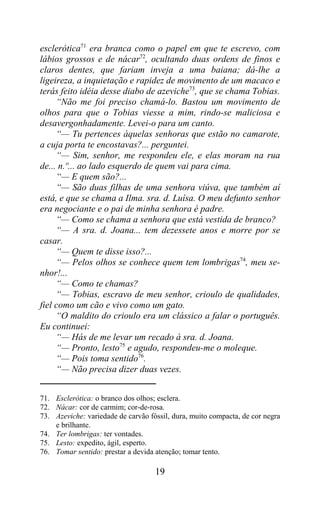 esclerótica71 era branca como o papel em que te escrevo, com
lábios grossos e de nácar72, ocultando duas ordens de finos e
claros dentes, que fariam inveja a uma baiana; dá-lhe a
ligeireza, a inquietação e rapidez de movimento de um macaco e
terás feito idéia desse diabo de azeviche73, que se chama Tobias.
     “Não me foi preciso chamá-lo. Bastou um movimento de
olhos para que o Tobias viesse a mim, rindo-se maliciosa e
desavergonhadamente. Levei-o para um canto.
     “— Tu pertences àquelas senhoras que estão no camarote,
a cuja porta te encostavas?... perguntei.
     “— Sim, senhor, me respondeu ele, e elas moram na rua
de... n.º... ao lado esquerdo de quem vai para cima.
     “— E quem são?...
     “— São duas filhas de uma senhora viúva, que também aí
está, e que se chama a Ilma. sra. d. Luísa. O meu defunto senhor
era negociante e o pai de minha senhora é padre.
     “— Como se chama a senhora que está vestida de branco?
     “— A sra. d. Joana... tem dezessete anos e morre por se
casar.
     “— Quem te disse isso?...
     “— Pelos olhos se conhece quem tem lombrigas74, meu se-
nhor!...
     “— Como te chamas?
     “— Tobias, escravo de meu senhor, crioulo de qualidades,
fiel como um cão e vivo como um gato.
     “O maldito do crioulo era um clássico a falar o português.
Eu continuei:
     “— Hás de me levar um recado à sra. d. Joana.
     “— Pronto, lesto75 e agudo, respondeu-me o moleque.
     “— Pois toma sentido76.
     “— Não precisa dizer duas vezes.


71. Esclerótica: o branco dos olhos; esclera.
72. Nácar: cor de carmim; cor-de-rosa.
73. Azeviche: variedade de carvão fóssil, dura, muito compacta, de cor negra
    e brilhante.
74. Ter lombrigas: ter vontades.
75. Lesto: expedito, ágil, esperto.
76. Tomar sentido: prestar a devida atenção; tomar tento.

                                    19
 