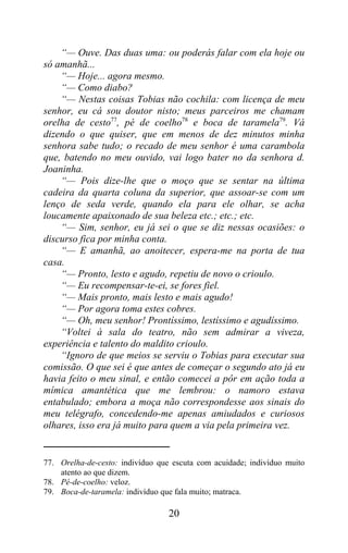 “— Ouve. Das duas uma: ou poderás falar com ela hoje ou
só amanhã...
    “— Hoje... agora mesmo.
    “— Como diabo?
    “— Nestas coisas Tobias não cochila: com licença de meu
senhor, eu cá sou doutor nisto; meus parceiros me chamam
orelha de cesto77, pé de coelho78 e boca de taramela79. Vá
dizendo o que quiser, que em menos de dez minutos minha
senhora sabe tudo; o recado de meu senhor é uma carambola
que, batendo no meu ouvido, vai logo bater no da senhora d.
Joaninha.
    “— Pois dize-lhe que o moço que se sentar na última
cadeira da quarta coluna da superior, que assoar-se com um
lenço de seda verde, quando ela para ele olhar, se acha
loucamente apaixonado de sua beleza etc.; etc.; etc.
    “— Sim, senhor, eu já sei o que se diz nessas ocasiões: o
discurso fica por minha conta.
    “— E amanhã, ao anoitecer, espera-me na porta de tua
casa.
    “— Pronto, lesto e agudo, repetiu de novo o crioulo.
    “— Eu recompensar-te-ei, se fores fiel.
    “— Mais pronto, mais lesto e mais agudo!
    “— Por agora toma estes cobres.
    “— Oh, meu senhor! Prontíssimo, lestíssimo e agudíssimo.
    “Voltei à sala do teatro, não sem admirar a viveza,
experiência e talento do maldito crioulo.
    “Ignoro de que meios se serviu o Tobias para executar sua
comissão. O que sei é que antes de começar o segundo ato já eu
havia feito o meu sinal, e então comecei a pôr em ação toda a
mímica amantética que me lembrou: o namoro estava
entabulado; embora a moça não correspondesse aos sinais do
meu telégrafo, concedendo-me apenas amiudados e curiosos
olhares, isso era já muito para quem a via pela primeira vez.


77. Orelha-de-cesto: indivíduo que escuta com acuidade; indivíduo muito
    atento ao que dizem.
78. Pé-de-coelho: veloz.
79. Boca-de-taramela: indivíduo que fala muito; matraca.

                                  20
 