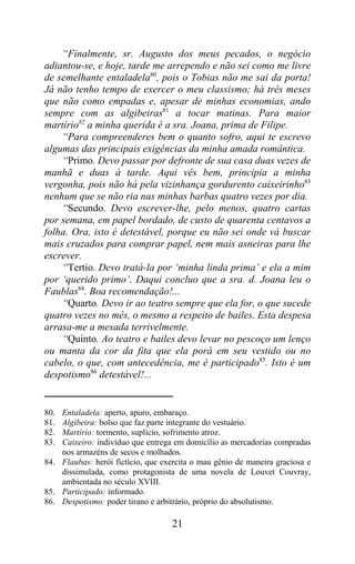 “Finalmente, sr. Augusto dos meus pecados, o negócio
adiantou-se, e hoje, tarde me arrependo e não sei como me livre
de semelhante entaladela80, pois o Tobias não me sai da porta!
Já não tenho tempo de exercer o meu classismo; há três meses
que não como empadas e, apesar de minhas economias, ando
sempre com as algibeiras81 a tocar matinas. Para maior
martírio82 a minha querida é a sra. Joana, prima de Filipe.
    “Para compreenderes bem o quanto sofro, aqui te escrevo
algumas das principais exigências da minha amada romântica.
    “Primo. Devo passar por defronte de sua casa duas vezes de
manhã e duas à tarde. Aqui vês bem, principia a minha
vergonha, pois não há pela vizinhança gordurento caixeirinho83
nenhum que se não ria nas minhas barbas quatro vezes por dia.
    “Secundo. Devo escrever-lhe, pelo menos, quatro cartas
por semana, em papel bordado, de custo de quarenta centavos a
folha. Ora, isto é detestável, porque eu não sei onde vá buscar
mais cruzados para comprar papel, nem mais asneiras para lhe
escrever.
    “Tertio. Devo tratá-la por ‘minha linda prima’ e ela a mim
por ‘querido primo’. Daqui concluo que a sra. d. Joana leu o
Faublas84. Boa recomendação!...
    “Quarto. Devo ir ao teatro sempre que ela for, o que sucede
quatro vezes no mês, o mesmo a respeito de bailes. Esta despesa
arrasa-me a mesada terrivelmente.
    “Quinto. Ao teatro e bailes devo levar no pescoço um lenço
ou manta da cor da fita que ela porá em seu vestido ou no
cabelo, o que, com antecedência, me é participado85. Isto é um
despotismo86 detestável!...


80. Entaladela: aperto, apuro, embaraço.
81. Algibeira: bolso que faz parte integrante do vestuário.
82. Martírio: tormento, suplício, sofrimento atroz.
83. Caixeiro: indivíduo que entrega em domicílio as mercadorias compradas
    nos armazéns de secos e molhados.
84. Flaubas: herói fictício, que exercita o mau gênio de maneira graciosa e
    dissimulada, como protagonista de uma novela de Louvet Couvray,
    ambientada no século XVIII.
85. Participado: informado.
86. Despotismo: poder tirano e arbitrário, próprio do absolutismo.

                                   21
 