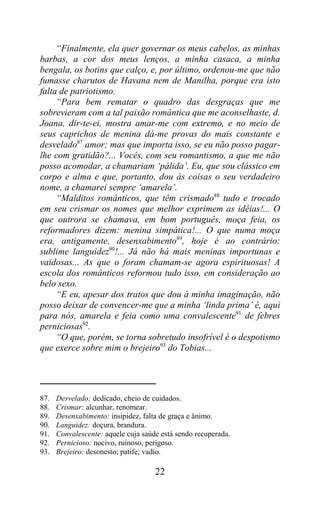 “Finalmente, ela quer governar os meus cabelos, as minhas
barbas, a cor dos meus lenços, a minha casaca, a minha
bengala, os botins que calço, e, por último, ordenou-me que não
fumasse charutos de Havana nem de Manilha, porque era isto
falta de patriotismo.
     “Para bem rematar o quadro das desgraças que me
sobrevieram com a tal paixão romântica que me aconselhaste, d.
Joana, dir-te-ei, mostra amar-me com extremo, e no meio de
seus caprichos de menina dá-me provas do mais constante e
desvelado87 amor; mas que importa isso, se eu não posso pagar-
lhe com gratidão?... Vocês, com seu romantismo, a que me não
posso acomodar, a chamariam ‘pálida’. Eu, que sou clássico em
corpo e alma e que, portanto, dou às coisas o seu verdadeiro
nome, a chamarei sempre ‘amarela’.
     “Malditos românticos, que têm crismado88 tudo e trocado
em seu crismar os nomes que melhor exprimem as idéias!... O
que outrora se chamava, em bom português, moça feia, os
reformadores dizem: menina simpática!... O que numa moça
era, antigamente, desenxabimento89, hoje é ao contrário:
sublime languidez90!... Já não há mais meninas importunas e
vaidosas... As que o foram chamam-se agora espirituosas! A
escola dos românticos reformou tudo isso, em consideração ao
belo sexo.
     “E eu, apesar dos tratos que dou à minha imaginação, não
posso deixar de convencer-me que a minha ‘linda prima’ é, aqui
para nós, amarela e feia como uma convalescente91 de febres
perniciosas92.
     “O que, porém, se torna sobretudo insofrível é o despotismo
que exerce sobre mim o brejeiro93 do Tobias...




87.   Desvelado: dedicado, cheio de cuidados.
88.   Crismar: alcunhar, renomear.
89.   Desenxabimento: insipidez, falta de graça e ânimo.
90.   Languidez: doçura, brandura.
91.   Convalescente: aquele cuja saúde está sendo recuperada.
92.   Pernicioso: nocivo, ruinoso, perigoso.
93.   Brejeiro: desonesto; patife; vadio.

                                     22
 