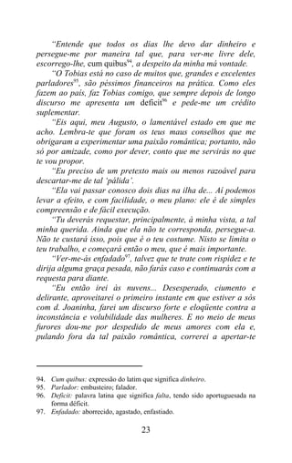 “Entende que todos os dias lhe devo dar dinheiro e
persegue-me por maneira tal que, para ver-me livre dele,
escorrego-lhe, cum quibus94, a despeito da minha má vontade.
     “O Tobias está no caso de muitos que, grandes e excelentes
parladores95, são péssimos financeiros na prática. Como eles
fazem ao país, faz Tobias comigo, que sempre depois de longo
discurso me apresenta um deficit96 e pede-me um crédito
suplementar.
     “Eis aqui, meu Augusto, o lamentável estado em que me
acho. Lembra-te que foram os teus maus conselhos que me
obrigaram a experimentar uma paixão romântica; portanto, não
só por amizade, como por dever, conto que me servirás no que
te vou propor.
     “Eu preciso de um pretexto mais ou menos razoável para
descartar-me de tal ‘pálida’.
     “Ela vai passar conosco dois dias na ilha de... Aí podemos
levar a efeito, e com facilidade, o meu plano: ele é de simples
compreensão e de fácil execução.
     “Tu deverás requestar, principalmente, à minha vista, a tal
minha querida. Ainda que ela não te corresponda, persegue-a.
Não te custará isso, pois que é o teu costume. Nisto se limita o
teu trabalho, e começará então o meu, que é mais importante.
     “Ver-me-ás enfadado97, talvez que te trate com rispidez e te
dirija alguma graça pesada, não farás caso e continuarás com a
requesta para diante.
     “Eu então irei às nuvens... Desesperado, ciumento e
delirante, aproveitarei o primeiro instante em que estiver a sós
com d. Joaninha, farei um discurso forte e eloqüente contra a
inconstância e volubilidade das mulheres. E no meio de meus
furores dou-me por despedido de meus amores com ela e,
pulando fora da tal paixão romântica, correrei a apertar-te




94. Cum quibus: expressão do latim que significa dinheiro.
95. Parlador: embusteiro; falador.
96. Deficit: palavra latina que significa falta, tendo sido aportuguesada na
    forma déficit.
97. Enfadado: aborrecido, agastado, enfastiado.

                                    23
 