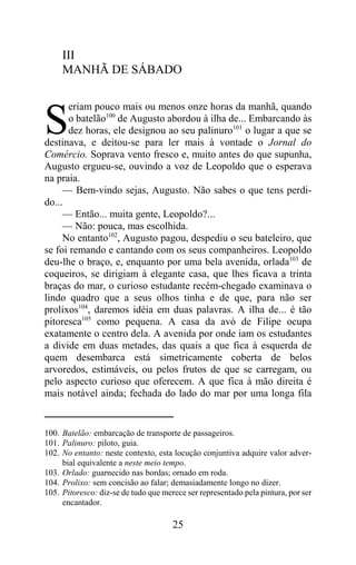 III
     MANHÃ DE SÁBADO

      eriam pouco mais ou menos onze horas da manhã, quando

S     o batelão100 de Augusto abordou à ilha de... Embarcando às
      dez horas, ele designou ao seu palinuro101 o lugar a que se
destinava, e deitou-se para ler mais à vontade o Jornal do
Comércio. Soprava vento fresco e, muito antes do que supunha,
Augusto ergueu-se, ouvindo a voz de Leopoldo que o esperava
na praia.
     — Bem-vindo sejas, Augusto. Não sabes o que tens perdi-
do...
     — Então... muita gente, Leopoldo?...
     — Não: pouca, mas escolhida.
     No entanto102, Augusto pagou, despediu o seu bateleiro, que
se foi remando e cantando com os seus companheiros. Leopoldo
deu-lhe o braço, e, enquanto por uma bela avenida, orlada103 de
coqueiros, se dirigiam à elegante casa, que lhes ficava a trinta
braças do mar, o curioso estudante recém-chegado examinava o
lindo quadro que a seus olhos tinha e de que, para não ser
prolixos104, daremos idéia em duas palavras. A ilha de... é tão
pitoresca105 como pequena. A casa da avó de Filipe ocupa
exatamente o centro dela. A avenida por onde iam os estudantes
a divide em duas metades, das quais a que fica à esquerda de
quem desembarca está simetricamente coberta de belos
arvoredos, estimáveis, ou pelos frutos de que se carregam, ou
pelo aspecto curioso que oferecem. A que fica à mão direita é
mais notável ainda; fechada do lado do mar por uma longa fila


100. Batelão: embarcação de transporte de passageiros.
101. Palinuro: piloto, guia.
102. No entanto: neste contexto, esta locução conjuntiva adquire valor adver-
     bial equivalente a neste meio tempo.
103. Orlado: guarnecido nas bordas; ornado em roda.
104. Prolixo: sem concisão ao falar; demasiadamente longo no dizer.
105. Pitoresco: diz-se de tudo que merece ser representado pela pintura, por ser
     encantador.

                                      25
 