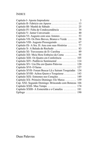 ÍNDICE

Capítulo I- Aposta Imprudente . . . . . . . . . . . . . . . . . . . . . 3
Capítulo II- Fabrício em Apuros . . . . . . . . . . . . . . . . . . . 13
Capítulo III- Manhã de Sábado . . . . . . . . . . . . . . . . . . . . 25
Capítulo IV- Falta de Condescendência . . . . . . . . . . . . . 34
Capítulo V- Jantar Conversado . . . . . . . . . . . . . . . . . . . . 40
Capítulo VI- Augusto com seus Amores . . . . . . . . . . . . . 53
Capítulo VII- Os Dois Breves, Branco e Verde . . . . . . . 58
Capítulo VIII- Augusto Prosseguindo . . . . . . . . . . . . . . . 67
Capítulo IX- A Sra. D. Ana com suas Histórias . . . . . . . 77
Capítulo X- A Balada do Rochedo . . . . . . . . . . . . . . . . . 83
Capítulo XI- Travessuras de D. Carolina . . . . . . . . . . . . 89
Capítulo XII- Meia Hora Embaixo da Cama . . . . . . . . . 95
Capítulo XIII- Os Quatro em Conferência . . . . . . . . . . 105
Capítulo XIV- Pedilúvio Sentimental . . . . . . . . . . . . . . 114
Capítulo XV- Um Dia em Quatro Palavras . . . . . . . . . . 120
Capítulo XVI- O Sarau . . . . . . . . . . . . . . . . . . . . . . . . . 127
Capítulo XVII- Foram Buscar Lã e Saíram Tosquiadas 134
Capítulo XVIII- Achou Quem o Tosquiasse . . . . . . . . . 143
Capítulo XIX- Entremos nos Corações . . . . . . . . . . . . . 149
Capítulo XX- Primeiro Domingo: Ele Marca . . . . . . . . 159
Cap. XXI- Segundo Domingo: Brincando com Bonecas 166
Capítulo XXII- Mau Tempo . . . . . . . . . . . . . . . . . . . . . 174
Capítulo XXIII- A Esmeralda e o Camafeu . . . . . . . . . 181
Epílogo . . . . . . . . . . . . . . . . . . . . . . . . . . . . . . . . . . . . . 190




Duas Palavras
 