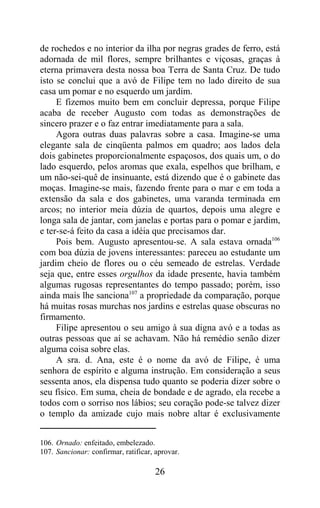 de rochedos e no interior da ilha por negras grades de ferro, está
adornada de mil flores, sempre brilhantes e viçosas, graças à
eterna primavera desta nossa boa Terra de Santa Cruz. De tudo
isto se conclui que a avó de Filipe tem no lado direito de sua
casa um pomar e no esquerdo um jardim.
     E fizemos muito bem em concluir depressa, porque Filipe
acaba de receber Augusto com todas as demonstrações de
sincero prazer e o faz entrar imediatamente para a sala.
     Agora outras duas palavras sobre a casa. Imagine-se uma
elegante sala de cinqüenta palmos em quadro; aos lados dela
dois gabinetes proporcionalmente espaçosos, dos quais um, o do
lado esquerdo, pelos aromas que exala, espelhos que brilham, e
um não-sei-quê de insinuante, está dizendo que é o gabinete das
moças. Imagine-se mais, fazendo frente para o mar e em toda a
extensão da sala e dos gabinetes, uma varanda terminada em
arcos; no interior meia dúzia de quartos, depois uma alegre e
longa sala de jantar, com janelas e portas para o pomar e jardim,
e ter-se-á feito da casa a idéia que precisamos dar.
     Pois bem. Augusto apresentou-se. A sala estava ornada106
com boa dúzia de jovens interessantes: pareceu ao estudante um
jardim cheio de flores ou o céu semeado de estrelas. Verdade
seja que, entre esses orgulhos da idade presente, havia também
algumas rugosas representantes do tempo passado; porém, isso
ainda mais lhe sanciona107 a propriedade da comparação, porque
há muitas rosas murchas nos jardins e estrelas quase obscuras no
firmamento.
     Filipe apresentou o seu amigo à sua digna avó e a todas as
outras pessoas que aí se achavam. Não há remédio senão dizer
alguma coisa sobre elas.
     A sra. d. Ana, este é o nome da avó de Filipe, é uma
senhora de espírito e alguma instrução. Em consideração a seus
sessenta anos, ela dispensa tudo quanto se poderia dizer sobre o
seu físico. Em suma, cheia de bondade e de agrado, ela recebe a
todos com o sorriso nos lábios; seu coração pode-se talvez dizer
o templo da amizade cujo mais nobre altar é exclusivamente


106. Ornado: enfeitado, embelezado.
107. Sancionar: confirmar, ratificar, aprovar.

                                      26
 