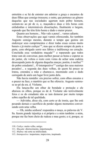 entretém e se há de entreter em admirar a graça e encantos de
duas filhas que consigo trouxera; e outra, que pertence ao gênero
daquelas que nas sociedades agarram num pobre homem,
sentam-no ao pé de si, e, maçando-o duas e três horas com
enfadonhas e intermináveis dissertações, finalmente o largam,
supondo que lhe têm feito honra e dado o maior prazer.
     Quanto aos homens... Não vale a pena!... vamos adiante.
     Estas observações que aqui vamos oferecendo, fez também
Augusto consigo mesmo, durante o tempo que gastou em
endereçar seus cumprimentos e dizer todas essas coisas muito
banais e já muito cediças110, mas que se dizem sempre de parte a
parte, com obrigado sorrir nos lábios e indiferença no coração.
Concluída essa verdadeira maçada111 e reparando que todos
trata-vam de conversar, para melhor passar as horas e esperar as
do jantar, ele voltou o rosto com vistas de achar uma cadeira
desocupada junto de alguma daquelas moças; porém, ó mofina112
do pobre estudante!... Ó intempestivo113 castigo dos seus maiores
pecados!... a segunda das duas velhas, de quem há pouco se
tratou, estendeu a mão e chamou-o, mostrando com o dedo
carregado de anéis um lugar livre junto dela.
     Não havia remédio: era preciso sofrer, com olhos enxutos e
o prazer na face, o martírio que se lhe oferecia. Augusto sentou-
se ao pé da sra. d. Violante.
     Ela lançou-lhe um olhar de bondade e proteção e ele
abaixou os olhos, porque os de d. Violante são terrivelmente
feios e os do estudante não se iam demorar por muito tempo
sobre espelho de tal qualidade.
     — Adivinho, disse ela, com certo ar de ironia, que lhe está
pesando demais o sacrifício de perder alguns momentos conver-
sando com uma velha.
     — Oh, minha senhora! respondeu o moço, as palavras de V.
Sa. fazem grande injustiça a si própria e a mim também: a mim,
porque me faz bem cheio de rudeza e mau gosto; a si, porque, se


110.   Cediço: muito velho, antigo.
111.   Maçada: aborrecimento, importunação.
112.   Mofina: má sorte ou infelicidade.
113.   Intempestivo: inoportuno, imprevisto, inopinado.

                                      28
 