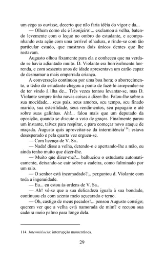 um cego as ouvisse, decerto que não faria idéia do vigor e da...
     — Olhem como ele é lisonjeiro!... exclamou a velha, baten-
do levemente com o leque no ombro do estudante, e acompa-
nhando esta ação com uma terrível olhadura, e rindo-se com tão
particular estudo, que mostrava dois únicos dentes que lhe
restavam.
     Augusto olhou fixamente para ela e conheceu que na verda-
de se havia adiantado muito. D. Violante era horrivelmente hor-
renda, e com sessenta anos de idade apresentava um carão capaz
de desmamar a mais emperrada criança.
     A conversação continuou por uma boa hora; o aborrecimen-
to, o tédio do estudante chegou a ponto de fazê-lo arrepender-se
de ter vindo à ilha de... Três vezes tentou levantar-se, mas D.
Violante sempre tinha novas coisas a dizer-lhe. Falou-lhe sobre a
sua mocidade... seus pais, seus amores, seu tempo, seu finado
marido, sua esterilidade, seus rendimentos, seu papagaio e até
sobre suas galinhas. Ah!... falou mais que um deputado da
oposição, quando se discute o voto de graças. Finalmente parou
um instante, talvez para respirar, e para começar novo ataque de
maçada. Augusto quis aproveitar-se da intermitência114: estava
desesperado e pela quarta vez ergueu-se.
     — Com licença de V. Sa..
     — Nada! disse a velha, detendo-o e apertando-lhe a mão, eu
ainda tenho muito que dizer-lhe.
     — Muito que dizer-me?... balbuciou o estudante automati-
camente, deixando-se cair sobre a cadeira, como fulminado por
um raio.
     — O senhor está incomodado?... perguntou d. Violante com
toda a ingenuidade.
     — Eu... eu estou às ordens de V. Sa..
     — Ah! vê-se que a sua delicadeza iguala à sua bondade,
continuou ela com acento meio açucarado e terno.
     — Oh, castigo de meus pecados!... pensou Augusto consigo;
querem ver que a velha está namorada de mim? e recuou sua
cadeira meio palmo para longe dela.



114. Intermitência: interrupção momentânea.

                                   29
 
