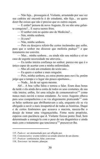 — Não fuja... prosseguiu d. Violante, arrastando por sua vez
sua cadeira até encostá-la à do estudante, não fuja... eu quero
dizer-lhe coisas que não é preciso que os outros ouçam.
     — E então? pensou de novo Augusto, fiz ou não uma galan-
te conquista?... E suava suores frios.
     — O senhor está no quinto ano de Medicina?...
     — Sim, minha senhora.
     — Já cura?
     — Não, minha senhora.
     — Pois eu desejava referir-lhe certos incômodos que sofro,
para que o senhor me dissesse que moléstia padeço115 e que
tratamento me convém.
     — Mas... minha senhora... eu ainda não sou médico e só no
caso de urgente necessidade me atreveria...
     — Eu tenho inteira confiança no senhor; parece-me que é o
único capaz de acertar com a minha enfermidade.
     — Mas ali está um estudante do sexto ano...
     — Eu quero o senhor e mais ninguém.
     — Pois, minha senhora, eu estou pronto para ouvi-la; porém
julgo que o tempo e o lugar são pouco oportunos...
     — Nada... há de ser agora mesmo.
     Ah!... A boa velha falou e tornou a falar. Eram duas horas
da tarde e ela ainda dava conta de todos os seus costumes, de sua
vida inteira; enfim, foi uma relação de comemorativos116 como
nunca mais ouvirá o nosso estudante. Às vezes Augusto olhava
para seus companheiros e os via alegremente praticando117 com
as belas senhoras que abrilhantavam a sala, enquanto ele se via
obrigado a ouvir a mais insuportável de todas as histórias. Daqui
e de certos fenômenos que acusava a macista, nasceu-lhe o
desejo de tomar uma vingançazinha. Firme neste propósito,
esperou com paciência que d. Violante fizesse ponto final, bem
determinado a esmagá-la com o peso do seu diagnóstico e ainda
mais com o tratamento que tencionava118 prescrever-lhe.


115.   Padecer: ser atormentado por; ser afligido por.
116.   Comemorativo: evento relativo ao estado anterior de um doente.
117.   Praticar: conferenciar, falar, conversar.
118.   Tencionar: ter intento, planejar.

                                      30
 