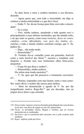 Às duas horas e meia a oradora terminou o seu discurso,
dizendo:
     — Agora quero que, com toda a sinceridade, me diga se
conhece a minha enfermidade e o que devo fazer.
     — Então V. Sa. dá-me licença para falar com toda a sinceri-
dade?
     — Eu o exijo.
     — Pois, minha senhora, atendendo a tudo quanto ouvi e
principalmente a esses últimos incômodos, que tão amiúde sofre,
e de que mais se queixa, como essas tonteiras, dores no ventre,
calafrios, certas dificuldades, esse peso dos lombos etc.,
concluo, e todo o mundo médico concluirá comigo, que V. Sa.
padece de...
     — Diga... não tenha medo.
     — Hemorróidas119.
     D. Violante fez-se vermelha como um pimentão, horrível
como a mais horrível das fúrias120, encarou o estudante com
despeito, e, fixando nele seus tristíssimos olhos furta-cores,
perguntou:
     — O que foi que disse o senhor?...
     — Hemorróidas, minha senhora.
     Ela soltou uma risada sarcástica121.
     — V. Sa. quer que lhe prescreva o tratamento convenien-
te?...
     — Menino, respondeu com mau humor, tome o meu conse-
lho: outro ofício; o senhor não nasceu para médico.
     — Sinto ter desmerecido o agrado de V. Sa. por tão
insignificante motivo. Rogo-lhe122 que me desculpe, mas eu
julguei dever dizer o que entendia.




119. Hemorróidas: tumores varicosos formados pela dilatação das veias do ânus
     ou do reto, com fluxo de sangue ou sem ele; almorreimas.
120. Fúrias: as divindades Alecto, Megera e Tisífone, que no Averno
     atormentavam os condenados.
121. Sarcástico: que se caracteriza pelo sarcasmo, isto é, pelo escárnio, pela
     zombaria.
122. Rogar: suplicar; pedir por favor.

                                     31
 