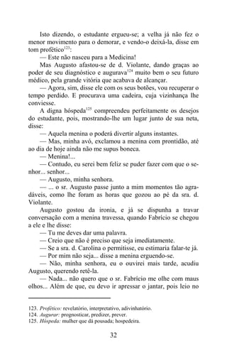Isto dizendo, o estudante ergueu-se; a velha já não fez o
menor movimento para o demorar, e vendo-o deixá-la, disse em
tom profético123:
     — Este não nasceu para a Medicina!
     Mas Augusto afastou-se de d. Violante, dando graças ao
poder de seu diagnóstico e augurava124 muito bem o seu futuro
médico, pela grande vitória que acabava de alcançar.
     — Agora, sim, disse ele com os seus botões, vou recuperar o
tempo perdido. E procurava uma cadeira, cuja vizinhança lhe
conviesse.
     A digna hóspeda125 compreendeu perfeitamente os desejos
do estudante, pois, mostrando-lhe um lugar junto de sua neta,
disse:
     — Aquela menina o poderá divertir alguns instantes.
     — Mas, minha avó, exclamou a menina com prontidão, até
ao dia de hoje ainda não me supus boneca.
     — Menina!...
     — Contudo, eu serei bem feliz se puder fazer com que o se-
nhor... senhor...
     — Augusto, minha senhora.
     — ... o sr. Augusto passe junto a mim momentos tão agra-
dáveis, como lhe foram as horas que gozou ao pé da sra. d.
Violante.
     Augusto gostou da ironia, e já se dispunha a travar
conversação com a menina travessa, quando Fabrício se chegou
a ele e lhe disse:
     — Tu me deves dar uma palavra.
     — Creio que não é preciso que seja imediatamente.
     — Se a sra. d. Carolina o permitisse, eu estimaria falar-te já.
     — Por mim não seja... disse a menina erguendo-se.
     — Não, minha senhora, eu o ouvirei mais tarde, acudiu
Augusto, querendo retê-la.
     — Nada... não quero que o sr. Fabrício me olhe com maus
olhos... Além de que, eu devo ir apressar o jantar, pois leio no


123. Profético: revelatório, interpretativo, adivinhatório.
124. Augurar: prognosticar, predizer, prever.
125. Hóspeda: mulher que dá pousada; hospedeira.

                                       32
 