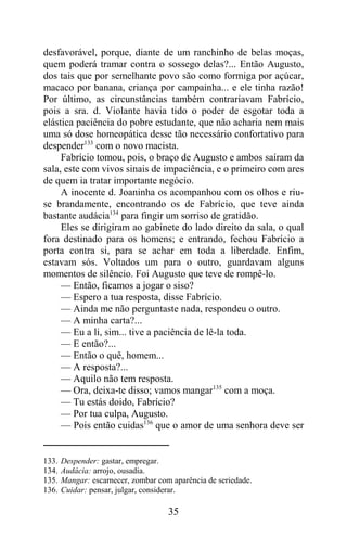 desfavorável, porque, diante de um ranchinho de belas moças,
quem poderá tramar contra o sossego delas?... Então Augusto,
dos tais que por semelhante povo são como formiga por açúcar,
macaco por banana, criança por campainha... e ele tinha razão!
Por último, as circunstâncias também contrariavam Fabrício,
pois a sra. d. Violante havia tido o poder de esgotar toda a
elástica paciência do pobre estudante, que não acharia nem mais
uma só dose homeopática desse tão necessário confortativo para
despender133 com o novo macista.
     Fabrício tomou, pois, o braço de Augusto e ambos saíram da
sala, este com vivos sinais de impaciência, e o primeiro com ares
de quem ia tratar importante negócio.
     A inocente d. Joaninha os acompanhou com os olhos e riu-
se brandamente, encontrando os de Fabrício, que teve ainda
bastante audácia134 para fingir um sorriso de gratidão.
     Eles se dirigiram ao gabinete do lado direito da sala, o qual
fora destinado para os homens; e entrando, fechou Fabrício a
porta contra si, para se achar em toda a liberdade. Enfim,
estavam sós. Voltados um para o outro, guardavam alguns
momentos de silêncio. Foi Augusto que teve de rompê-lo.
     — Então, ficamos a jogar o siso?
     — Espero a tua resposta, disse Fabrício.
     — Ainda me não perguntaste nada, respondeu o outro.
     — A minha carta?...
     — Eu a li, sim... tive a paciência de lê-la toda.
     — E então?...
     — Então o quê, homem...
     — A resposta?...
     — Aquilo não tem resposta.
     — Ora, deixa-te disso; vamos mangar135 com a moça.
     — Tu estás doido, Fabrício?
     — Por tua culpa, Augusto.
     — Pois então cuidas136 que o amor de uma senhora deve ser


133.   Despender: gastar, empregar.
134.   Audácia: arrojo, ousadia.
135.   Mangar: escarnecer, zombar com aparência de seriedade.
136.   Cuidar: pensar, julgar, considerar.

                                     35
 