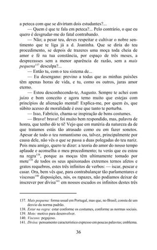 a peteca com que se divirtam dois estudantes?...
    — Quem é que te fala em peteca?... Pelo contrário, o que eu
quero é desgrudar-me do fatal contrabando.
    — Não; a pesar teu, deves respeitar e cultivar o nobre sen-
timento que te liga já a d. Joaninha. Que se diria do teu
procedimento, se depois de trazeres uma moça toda cheia de
amor e fé na tua constância, por espaço de três meses, a
desprezasses sem a menor aparência de razão, sem a mais
pequena137 desculpa?...
    — Então tu, com o teu sistema de...
    — Eu desengano: previno a todas que as minhas paixões
têm apenas horas de vida, e tu, como os outros, juras amor
eterno.
    — Estou desconhecendo-te, Augusto. Sempre te achei com
juízo e bom conceito e agora temo muito que estejas com
princípios de alienação mental! Explica-me, por quem és, que
súbito acesso de moralidade é esse que tanto te perturba.
    — Isso, Fabrício, chama-se inspiração de bons costumes.
    — Bravo! bravo! foi muito bem respondido, mas, palavra de
honra, que tenho dó te ti! Vejo que em matéria da natureza da de
que tratamos estás tão atrasado como eu em fazer sonetos.
Apesar de todo o teu romantismo ou, talvez, principalmente por
causa dele, não vês o que se passa a duas polegadas do teu nariz.
Pois meu amigo, quero te dizer: a teoria do amor do nosso tempo
aplaude e aconselha o meu procedimento; tu verás que eu estou
na regra138, porque as moças têm ultimamente tomado por
mote139 de todos os seus apaixonados extremos ternos afetos e
gratos requebros, estes três infinitos de verbos: — iscar, pescar e
casar. Ora, bem vês que, para contrabalançar tão parlamentares e
viscosas140 disposições, nós, os rapazes, não podíamos deixar de
inscrever por divisa141 em nossos escudos os infinitos destes três


137. Mais pequena: forma usual em Portugal, mas que, no Brasil, consta de um
     desvio da norma padrão.
138. Estar na regra: estar conforme os costumes, conforme as normas sociais.
139. Mote: motivo para desenvolver.
140. Viscoso: pegajoso.
141. Divisa: pensamento característico expresso em poucas palavras; emblema.

                                    36
 
