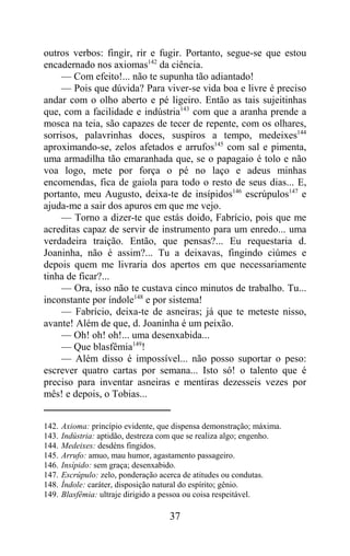 outros verbos: fingir, rir e fugir. Portanto, segue-se que estou
encadernado nos axiomas142 da ciência.
     — Com efeito!... não te supunha tão adiantado!
     — Pois que dúvida? Para viver-se vida boa e livre é preciso
andar com o olho aberto e pé ligeiro. Então as tais sujeitinhas
que, com a facilidade e indústria143 com que a aranha prende a
mosca na teia, são capazes de tecer de repente, com os olhares,
sorrisos, palavrinhas doces, suspiros a tempo, medeixes144
aproximando-se, zelos afetados e arrufos145 com sal e pimenta,
uma armadilha tão emaranhada que, se o papagaio é tolo e não
voa logo, mete por força o pé no laço e adeus minhas
encomendas, fica de gaiola para todo o resto de seus dias... E,
portanto, meu Augusto, deixa-te de insípidos146 escrúpulos147 e
ajuda-me a sair dos apuros em que me vejo.
     — Torno a dizer-te que estás doido, Fabrício, pois que me
acreditas capaz de servir de instrumento para um enredo... uma
verdadeira traição. Então, que pensas?... Eu requestaria d.
Joaninha, não é assim?... Tu a deixavas, fingindo ciúmes e
depois quem me livraria dos apertos em que necessariamente
tinha de ficar?...
     — Ora, isso não te custava cinco minutos de trabalho. Tu...
inconstante por índole148 e por sistema!
     — Fabrício, deixa-te de asneiras; já que te meteste nisso,
avante! Além de que, d. Joaninha é um peixão.
     — Oh! oh! oh!... uma desenxabida...
     — Que blasfêmia149!
     — Além disso é impossível... não posso suportar o peso:
escrever quatro cartas por semana... Isto só! o talento que é
preciso para inventar asneiras e mentiras dezesseis vezes por
mês! e depois, o Tobias...


142.   Axioma: princípio evidente, que dispensa demonstração; máxima.
143.   Indústria: aptidão, destreza com que se realiza algo; engenho.
144.   Medeixes: desdéns fingidos.
145.   Arrufo: amuo, mau humor, agastamento passageiro.
146.   Insípido: sem graça; desenxabido.
147.   Escrúpulo: zelo, ponderação acerca de atitudes ou condutas.
148.   Índole: caráter, disposição natural do espírito; gênio.
149.   Blasfêmia: ultraje dirigido a pessoa ou coisa respeitável.

                                     37
 