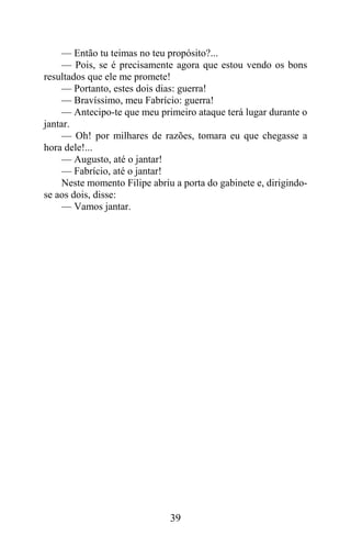 — Então tu teimas no teu propósito?...
     — Pois, se é precisamente agora que estou vendo os bons
resultados que ele me promete!
     — Portanto, estes dois dias: guerra!
     — Bravíssimo, meu Fabrício: guerra!
     — Antecipo-te que meu primeiro ataque terá lugar durante o
jantar.
     — Oh! por milhares de razões, tomara eu que chegasse a
hora dele!...
     — Augusto, até o jantar!
     — Fabrício, até o jantar!
     Neste momento Filipe abriu a porta do gabinete e, dirigindo-
se aos dois, disse:
     — Vamos jantar.




                               39
 