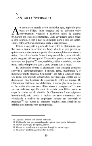 V
       JANTAR CONVERSADO

        o escutar-se aquele aviso animador que, repetido pela

A       boca de Filipe, tinha chegado até ao gabinete onde
        conversavam Augusto e Fabrício, raios de alegria
brilharam em todos os semblantes. Cada cavalheiro deu o braço
a uma senhora e, par a par, se dirigiram para a sala de jantar.
Eram, entre senhoras e homens, vinte e seis pessoas.
     Coube a Augusto a glória de ficar entre d. Quinquina, que
lhe dera a honra de aceitar seu braço direito e uma jovem de
quinze anos, cuja cintura se podia abraçar completamente com as
mãos. Um velho alemão ficava à esquerda dela e, sem vaidade,
podia Augusto afirmar que d. Clementina prestava mais atenção
a ele que aos jagodes152, que, também, a falar a verdade, por seu
turno mais se importava com o copo do que com a moça.
     D. Quinquina (como a chamavam suas amigas) conversa
sofrível e sentimentalmente: é meiga, terna, pudibunda153, e
mostra ser muito modesta. Seu moral154 era belo e lânguido como
seu rosto; um apurado observador, por mais que contra ela se
dispusesse, não hesitaria de classificá-la entre as sonsas. D.
Clementina pertencia, decididamente, a outro gênero: o que ela
é, lhe estão dizendo dois olhos vivos e perspicazes155 e um
sorriso malicioso que lhe está tão assíduo nos lábios, como o
copo de vinho nos do alemão. D. Clementina é um epigrama
interminável; não poupa a melhor de suas camaradas; sua
vivacidade e espírito se empregam sempre em descobrir e
patentear156 nas outras as melhores brechas, para abatê-las na
opinião dos homens com quem pratica.




152.   Jagodes: homem sem caráter, ordinário.
153.   Pudibundo: que tem ou revela pudor; que se envergonha facilmente.
154.   Moral: disposição do espírito, ânimo.
155.   Perspicaz: aquele que tem agudeza de espírito; astuto, sagaz.
156.   Patentear: evidenciar, manifestar, mostrar.

                                     40
 