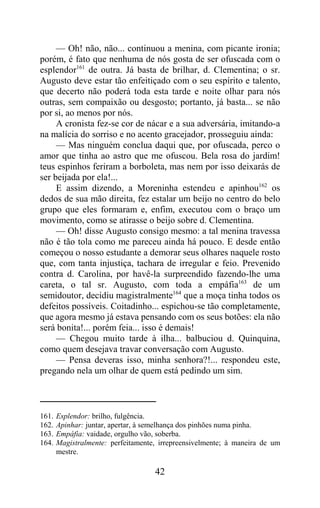 — Oh! não, não... continuou a menina, com picante ironia;
porém, é fato que nenhuma de nós gosta de ser ofuscada com o
esplendor161 de outra. Já basta de brilhar, d. Clementina; o sr.
Augusto deve estar tão enfeitiçado com o seu espírito e talento,
que decerto não poderá toda esta tarde e noite olhar para nós
outras, sem compaixão ou desgosto; portanto, já basta... se não
por si, ao menos por nós.
     A cronista fez-se cor de nácar e a sua adversária, imitando-a
na malícia do sorriso e no acento gracejador, prosseguiu ainda:
     — Mas ninguém conclua daqui que, por ofuscada, perco o
amor que tinha ao astro que me ofuscou. Bela rosa do jardim!
teus espinhos feriram a borboleta, mas nem por isso deixarás de
ser beijada por ela!...
     E assim dizendo, a Moreninha estendeu e apinhou162 os
dedos de sua mão direita, fez estalar um beijo no centro do belo
grupo que eles formaram e, enfim, executou com o braço um
movimento, como se atirasse o beijo sobre d. Clementina.
     — Oh! disse Augusto consigo mesmo: a tal menina travessa
não é tão tola como me pareceu ainda há pouco. E desde então
começou o nosso estudante a demorar seus olhares naquele rosto
que, com tanta injustiça, tachara de irregular e feio. Prevenido
contra d. Carolina, por havê-la surpreendido fazendo-lhe uma
careta, o tal sr. Augusto, com toda a empáfia163 de um
semidoutor, decidiu magistralmente164 que a moça tinha todos os
defeitos possíveis. Coitadinho... espichou-se tão completamente,
que agora mesmo já estava pensando com os seus botões: ela não
será bonita!... porém feia... isso é demais!
     — Chegou muito tarde à ilha... balbuciou d. Quinquina,
como quem desejava travar conversação com Augusto.
     — Pensa deveras isso, minha senhora?!... respondeu este,
pregando nela um olhar de quem está pedindo um sim.



161.   Esplendor: brilho, fulgência.
162.   Apinhar: juntar, apertar, à semelhança dos pinhões numa pinha.
163.   Empáfia: vaidade, orgulho vão, soberba.
164.   Magistralmente: perfeitamente, irrepreensivelmente; à maneira de um
       mestre.

                                    42
 