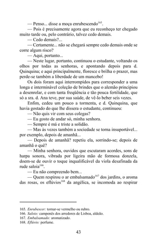 — Penso... disse a moça enrubescendo165.
     — Pois é precisamente agora que eu reconheço ter chegado
muito tarde ou, pelo contrário, talvez cedo demais.
     — Cedo demais?...
     — Certamente... não se chegará sempre cedo demais onde se
corre algum risco?
     — Aqui, portanto...
     — Neste lugar, portanto, continuou o estudante, voltando os
olhos por todas as senhoras, e apontando depois para d.
Quinquina; e aqui principalmente, floresce e brilha o prazer, mas
perde-se também a liberdade de um mancebo!
     Os dois foram aqui interrompidos para corresponder a uma
longa e interminável coleção de brindes que o alemão principiou
a desenrolar, e com tanta freqüência e tão pouca fertilidade, que
só a sra. d. Ana teve, por sua saúde, de vê-lo beber seis vezes.
     Enfim, cedeu um pouco a tormenta, e d. Quinquina, que
havia gostado do que lhe dissera o estudante, continuou:
     — Não quis vir com seus colegas?
     — Eu gosto de andar só, minha senhora.
     — Sempre é má e triste a solidão.
     — Mas às vezes também a sociedade se torna insuportável...
por exemplo, depois de amanhã...
     — Depois de amanhã? repetiu ela, sorrindo-se; depois de
amanhã o quê?
     — Minha senhora, ouvidos que escutaram acordes, sons de
harpa sonora, vibrada por ligeira mão de formosa donzela,
doem-se de ouvir o toque inqualificável da viola desafinada da
rude saloia166.
     — Eu não compreendo bem...
     — Quem respirou o ar embalsamado167 dos jardins, o aroma
das rosas, os eflúvios168 da angélica, se incomoda ao respirar




165.   Enrubescer: tornar-se vermelho ou rubro.
166.   Saloio: camponês dos arredores de Lisboa, aldeão.
167.   Embalsamado: aromatizado.
168.   Eflúvio: perfume.

                                      43
 