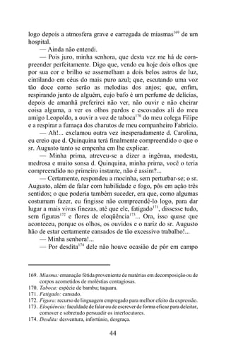 logo depois a atmosfera grave e carregada de miasmas169 de um
hospital.
     — Ainda não entendi.
     — Pois juro, minha senhora, que desta vez me há de com-
preender perfeitamente. Digo que, vendo eu hoje dois olhos que
por sua cor e brilho se assemelham a dois belos astros de luz,
cintilando em céus do mais puro azul; que, escutando uma voz
tão doce como serão as melodias dos anjos; que, enfim,
respirando junto de alguém, cujo bafo é um perfume de delícias,
depois de amanhã preferirei não ver, não ouvir e não cheirar
coisa alguma, a ver os olhos pardos e escovados ali do meu
amigo Leopoldo, a ouvir a voz de taboca170 do meu colega Filipe
e a respirar a fumaça dos charutos de meu companheiro Fabrício.
     — Ah!... exclamou outra vez inesperadamente d. Carolina,
eu creio que d. Quinquina terá finalmente compreendido o que o
sr. Augusto tanto se empenha em lhe explicar.
     — Minha prima, atreveu-se a dizer a ingênua, modesta,
medrosa e muito sonsa d. Quinquina, minha prima, você o teria
compreendido no primeiro instante, não é assim?...
     — Certamente, respondeu a mocinha, sem perturbar-se; o sr.
Augusto, além de falar com habilidade e fogo, pôs em ação três
sentidos; o que poderia também suceder, era que, como algumas
costumam fazer, eu fingisse não compreendê-lo logo, para dar
lugar a mais vivas finezas, até que ele, fatigado171, dissesse tudo,
sem figuras172 e flores de eloqüência173... Ora, isso quase que
aconteceu, porque os olhos, os ouvidos e o nariz do sr. Augusto
hão de estar certamente cansados de tão excessivo trabalho!...
     — Minha senhora!...
     — Por desdita174 dele não houve ocasião de pôr em campo



169. Miasma: emanação fétida proveniente de matérias em decomposição ou de
     corpos acometidos de moléstias contagiosas.
170. Taboca: espécie de bambu; taquara.
171. Fatigado: cansado.
172. Figura: recurso de linguagem empregado para melhor efeito da expressão.
173. Eloqüência: faculdade de falar ou de escrever de forma eficaz para deleitar,
     comover e sobretudo persuadir os interlocutores.
174. Desdita: desventura, infortúnio, desgraça.

                                      44
 
