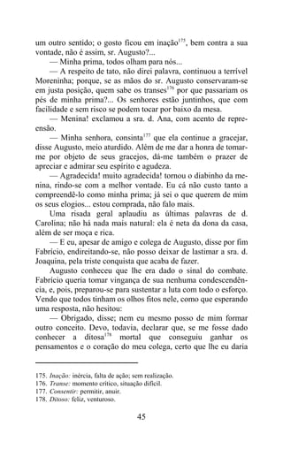 um outro sentido; o gosto ficou em inação175, bem contra a sua
vontade, não é assim, sr. Augusto?...
     — Minha prima, todos olham para nós...
     — A respeito de tato, não direi palavra, continuou a terrível
Moreninha; porque, se as mãos do sr. Augusto conservaram-se
em justa posição, quem sabe os transes176 por que passariam os
pés de minha prima?... Os senhores estão juntinhos, que com
facilidade e sem risco se podem tocar por baixo da mesa.
     — Menina! exclamou a sra. d. Ana, com acento de repre-
ensão.
     — Minha senhora, consinta177 que ela continue a gracejar,
disse Augusto, meio aturdido. Além de me dar a honra de tomar-
me por objeto de seus gracejos, dá-me também o prazer de
apreciar e admirar seu espírito e agudeza.
     — Agradecida! muito agradecida! tornou o diabinho da me-
nina, rindo-se com a melhor vontade. Eu cá não custo tanto a
compreendê-lo como minha prima; já sei o que querem de mim
os seus elogios... estou comprada, não falo mais.
     Uma risada geral aplaudiu as últimas palavras de d.
Carolina; não há nada mais natural: ela é neta da dona da casa,
além de ser moça e rica.
     — E eu, apesar de amigo e colega de Augusto, disse por fim
Fabrício, endireitando-se, não posso deixar de lastimar a sra. d.
Joaquina, pela triste conquista que acaba de fazer.
     Augusto conheceu que lhe era dado o sinal do combate.
Fabrício queria tomar vingança de sua nenhuma condescendên-
cia, e, pois, preparou-se para sustentar a luta com todo o esforço.
Vendo que todos tinham os olhos fitos nele, como que esperando
uma resposta, não hesitou:
     — Obrigado, disse; nem eu mesmo posso de mim formar
outro conceito. Devo, todavia, declarar que, se me fosse dado
conhecer a ditosa178 mortal que conseguiu ganhar os
pensamentos e o coração do meu colega, certo que lhe eu daria


175.   Inação: inércia, falta de ação; sem realização.
176.   Transe: momento crítico, situação difícil.
177.   Consentir: permitir, anuir.
178.   Ditoso: feliz, venturoso.

                                        45
 