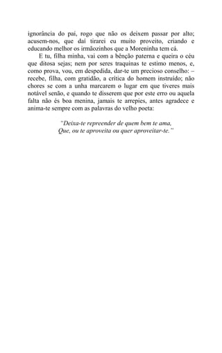 ignorância do pai, rogo que não os deixem passar por alto;
acusem-nos, que daí tirarei eu muito proveito, criando e
educando melhor os irmãozinhos que a Moreninha tem cá.
     E tu, filha minha, vai com a bênção paterna e queira o céu
que ditosa sejas; nem por seres traquinas te estimo menos, e,
como prova, vou, em despedida, dar-te um precioso conselho: –
recebe, filha, com gratidão, a crítica do homem instruído; não
chores se com a unha marcarem o lugar em que tiveres mais
notável senão, e quando te disserem que por este erro ou aquela
falta não és boa menina, jamais te arrepies, antes agradece e
anima-te sempre com as palavras do velho poeta:

           “Deixa-te repreender de quem bem te ama,
           Que, ou te aproveita ou quer aproveitar-te.”
 