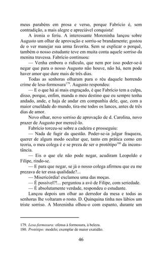 meus parabéns em prosa e verso, porque Fabrício é, sem
contradição, a mais alegre e apreciável conquista!
     A ironia o feriu. A interessante Moreninha lançou sobre
Augusto um olhar de aprovação e sorriu-se brandamente; gostou
de o ver manejar sua arma favorita. Sem se explicar o porquê,
também o nosso estudante teve em muita conta aquele sorriso da
menina travessa. Fabrício continuou:
     — Venha embora o ridículo, que nem por isso poder-se-á
negar que para o nosso Augusto não houve, não há, nem pode
haver amor que dure mais de três dias.
     Todas as senhoras olharam para o réu daquele horrendo
crime de lesa-formosura179. Augusto respondeu:
     — E o que há aí mais engraçado, é que Fabrício tem a culpa,
disso, porque, enfim, manda o meu destino que eu sempre tenha
andado, ande, e haja de andar em companhia dele, que, com a
maior crueldade do mundo, tira-me todos os lances, antes de três
dias de amor.
     Novo olhar, novo sorriso de aprovação de d. Carolina, novo
prazer de Augusto por merecê-lo.
     Fabrício torceu-se sobre a cadeira e prosseguiu:
     — Nada de fugir da questão. Poder-se-ia julgar fraqueza,
querer de algum modo ocultar que, tanto em prática como em
teoria, o meu colega é e se preza de ser o protótipo180 da incons-
tância.
     — Eis o que ele não pode negar, acudiram Leopoldo e
Filipe, rindo-se.
     — E para que negar, se já o nosso colega afirmou que eu me
prezava de ter essa qualidade?...
     — Misericórdia! exclamou uma das moças.
     — É possível?!... perguntou a avó de Filipe, com seriedade.
     — É absolutamente verdade, respondeu o estudante.
     Lançou depois um olhar ao derredor da mesa e todas as
senhoras lhe voltaram o rosto. D. Quinquina tinha nos lábios um
triste sorriso. A Moreninha olhou-o com espanto, durante um



179. Lesa-formosura: ofensa à formosura, à beleza.
180. Protótipo: modelo; exemplar de maior exatidão.

                                   46
 
