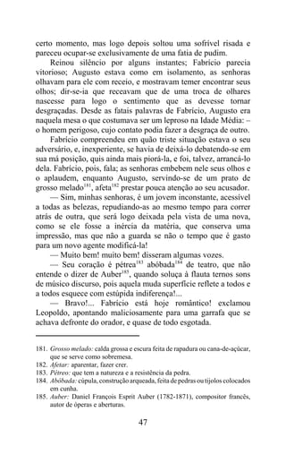 certo momento, mas logo depois soltou uma sofrível risada e
pareceu ocupar-se exclusivamente de uma fatia de pudim.
     Reinou silêncio por alguns instantes; Fabrício parecia
vitorioso; Augusto estava como em isolamento, as senhoras
olhavam para ele com receio, e mostravam temer encontrar seus
olhos; dir-se-ia que receavam que de uma troca de olhares
nascesse para logo o sentimento que as devesse tornar
desgraçadas. Desde as fatais palavras de Fabrício, Augusto era
naquela mesa o que costumava ser um leproso na Idade Média: –
o homem perigoso, cujo contato podia fazer a desgraça de outro.
     Fabrício compreendeu em quão triste situação estava o seu
adversário, e, inexperiente, se havia de deixá-lo debatendo-se em
sua má posição, quis ainda mais piorá-la, e foi, talvez, arrancá-lo
dela. Fabrício, pois, fala; as senhoras embebem nele seus olhos e
o aplaudem, enquanto Augusto, servindo-se de um prato de
grosso melado181, afeta182 prestar pouca atenção ao seu acusador.
     — Sim, minhas senhoras, é um jovem inconstante, acessível
a todas as belezas, repudiando-as ao mesmo tempo para correr
atrás de outra, que será logo deixada pela vista de uma nova,
como se ele fosse a inércia da matéria, que conserva uma
impressão, mas que não a guarda se não o tempo que é gasto
para um novo agente modificá-la!
     — Muito bem! muito bem! disseram algumas vozes.
     — Seu coração é pétrea183 abóbada184 de teatro, que não
entende o dizer de Auber185, quando soluça à flauta ternos sons
de músico discurso, pois aquela muda superfície reflete a todos e
a todos esquece com estúpida indiferença!...
     — Bravo!... Fabrício está hoje romântico! exclamou
Leopoldo, apontando maliciosamente para uma garrafa que se
achava defronte do orador, e quase de todo esgotada.


181. Grosso melado: calda grossa e escura feita de rapadura ou cana-de-açúcar,
     que se serve como sobremesa.
182. Afetar: aparentar, fazer crer.
183. Pétreo: que tem a natureza e a resistência da pedra.
184. Abóbada: cúpula, construção arqueada, feita de pedras ou tijolos colocados
     em cunha.
185. Auber: Daniel François Esprit Auber (1782-1871), compositor francês,
     autor de óperas e aberturas.

                                     47
 