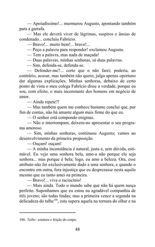 — Apoiadíssimo!... murmurou Augusto, apontando também
para a garrafa.
     — Mas ele deverá viver de lágrimas, suspiros e ânsias de
condenado... concluiu Fabrício.
     — Bravo!... muito bem!... bravo!...
     — Peço a palavra para responder! exclamou Augusto.
     — Tem a palavra, mas nada de maçada!
     — Duas palavras, minhas senhoras, só duas palavras.
     — Sim, defenda-se, defenda-se.
     — Defender-me?... certo que o não farei; poderia, ao
contrário, acusar, mas também não quero; julgo apenas oportuno
dar algumas explicações. Minhas senhoras, debaixo de certo
ponto de vista o meu colega Fabrício disse a verdade, porque eu
sou, com efeito, o mais inconstante dos homens em negócio de
amor.
     — Ainda repete?!
     — Mas também quem me conhece bastante conclui que, por
fim de contas, não há amante algum mais firme do que eu.
     — O senhor está compondo enigmas.
     — Não o interrompam, deixem-no apresentar o seu progra-
ma amoroso.
     — Sim, minhas senhoras, continuou Augusto; vamos ao
desenvolvimento da primeira proposição.
     — Ouçam! ouçam!
     — A minha inconstância é natural, justa e, sem dúvida, esti-
mável. Eu vejo uma senhora bela, amo-a não porque ela seja
senhora... mas porque é bela; logo, eu amo a beleza. Ora, esse
atributo não foi exclusivamente dado a uma senhora, e quando o
encontro em outra, fora injustiça que eu desprezasse nesta aquilo
mesmo que eu tanto amei na primeira.
     — Bravo!... viva o raciocínio!
     — Mais ainda. Todo o mundo sabe que não há quem nasça
perfeito. Suponhamos que eu estou na agradável companhia de
três jovens; são todas lindas; mas a primeira vence a segunda na
delicadeza do talhe186, esta supera aquela na ternura do olhar e na



186. Talhe: estatura e feição do corpo.

                                     48
 