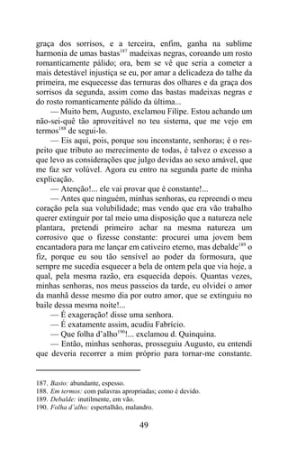 graça dos sorrisos, e a terceira, enfim, ganha na sublime
harmonia de umas bastas187 madeixas negras, coroando um rosto
romanticamente pálido; ora, bem se vê que seria a cometer a
mais detestável injustiça se eu, por amar a delicadeza do talhe da
primeira, me esquecesse das ternuras dos olhares e da graça dos
sorrisos da segunda, assim como das bastas madeixas negras e
do rosto romanticamente pálido da última...
     — Muito bem, Augusto, exclamou Filipe. Estou achando um
não-sei-quê tão aproveitável no teu sistema, que me vejo em
termos188 de segui-lo.
     — Eis aqui, pois, porque sou inconstante, senhoras; é o res-
peito que tributo ao merecimento de todas, é talvez o excesso a
que levo as considerações que julgo devidas ao sexo amável, que
me faz ser volúvel. Agora eu entro na segunda parte de minha
explicação.
     — Atenção!... ele vai provar que é constante!...
     — Antes que ninguém, minhas senhoras, eu repreendi o meu
coração pela sua volubilidade; mas vendo que era vão trabalho
querer extinguir por tal meio uma disposição que a natureza nele
plantara, pretendi primeiro achar na mesma natureza um
corrosivo que o fizesse constante: procurei uma jovem bem
encantadora para me lançar em cativeiro eterno, mas debalde189 o
fiz, porque eu sou tão sensível ao poder da formosura, que
sempre me sucedia esquecer a bela de ontem pela que via hoje, a
qual, pela mesma razão, era esquecida depois. Quantas vezes,
minhas senhoras, nos meus passeios da tarde, eu olvidei o amor
da manhã desse mesmo dia por outro amor, que se extinguiu no
baile dessa mesma noite!...
     — É exageração! disse uma senhora.
     — É exatamente assim, acudiu Fabrício.
     — Que folha d’alho190!... exclamou d. Quinquina.
     — Então, minhas senhoras, prosseguiu Augusto, eu entendi
que deveria recorrer a mim próprio para tornar-me constante.


187.   Basto: abundante, espesso.
188.   Em termos: com palavras apropriadas; como é devido.
189.   Debalde: inutilmente, em vão.
190.   Folha d’alho: espertalhão, malandro.

                                     49
 