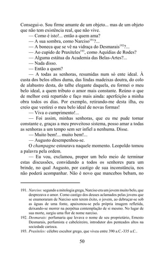 Consegui-o. Sou firme amante de um objeto... mas de um objeto
que não tem existência real, que não vive.
     — Como é isto!... então a quem ama?
     — A sua sombra, como Narciso191?...
     — A boneca que se vê na vidraça do Desmarais192?...
     — Ao cupido de Praxíteles193, como Aquídias de Rodes?
     — Alguma estátua da Academia das Belas-Artes?...
     — Nada disso.
     — Então a quem?
     — A todas as senhoras, resumidas num só ente ideal. À
custa dos belos olhos duma, das lindas madeixas doutra, do colo
de alabastro desta, do talhe elegante daquela, eu formei o meu
belo ideal, a quem tributo o amor mais constante. Reúno o que
de melhor está repartido e faço mais ainda: aperfeiçôo a minha
obra todos os dias. Por exemplo, retirando-me desta ilha, eu
creio que vestirei o meu belo ideal de novas formas!
     — Viva o cumprimento!...
     — Foi assim, minhas senhoras, que eu me pude tornar
constante e, graças a meu proveitoso sistema, posso amar a todas
as senhoras a um tempo sem ser infiel a nenhuma. Disse.
     — Muito bem!... muito bem!...
     — Augusto desempenhou-se.
     O champagne estourava naquele momento. Leopoldo tomou
a palavra pela ordem.
     — Eu vou, exclamou, propor um belo meio de terminar
estas discussões, convidando a todos os senhores para um
brinde, no qual Augusto, por castigo de sua inconstância, nos
não poderá acompanhar. Não é novo que mancebos bebam, no


191. Narciso: segundo a mitologia grega, Narciso era um jovem muito belo, que
     desprezava o amor. Como castigo dos deuses aclamados pelas jovens que
     se enamoraram de Narciso sem terem êxito, o jovem, ao debruçar-se sob
     as águas de uma fonte, apaixonou-se pela própria imagem refletida,
     deixando-se morrer na perpétua contemplação de si mesmo. No lugar de
     sua morte, surgiu uma flor de nome narciso.
192. Desmarais: perfumaria que levava o nome de seu proprietário, Ernesto
     Desmarais, perfumista e cabeleireiro, introdutor dos penteados altos na
     sociedade carioca.
193. Praxíteles: célebre escultor grego, que viveu entre 390 a.C.-335 a.C..

                                    50
 