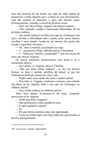 meio dos prazeres de um festim, um copo de vinho depois de
pronunciar o nome daquela que é a dama de seus pensamentos:
aqui não estamos só mancebos e, pois, não faremos tanto;
pronunciaremos, contudo, a inicial do primeiro nome.
     — Sim! sim! disse Filipe, Augusto não beberá conosco...
     — Não, maninho, acudiu a interessante Moreninha, ele há
de beber também.
     — Ah, minha senhora! no beber um copo de champagne não
está a dúvida; a dificuldade toda é poder, entre tantos nomes,
escolher o mais amado. Acode-me tal número dos quem têm
tocado o superlativo do amor...
     — M... disse Leopoldo, esvaziando seu copo.
     — C... pronunciou Filipe, olhando para d. Clementina.
     — J... balbuciou Fabrício, exasperado194 com um acesso de
tosse que atacara Augusto.
     Os outros mancebos pronunciaram suas letras e só o
inconstante faltava.
     — Eia! ânimo, sr. Augusto, disse d. Carolina.
     — Mas que letra, minha senhora?... se eles me dessem
licença, eu faria o enorme sacrifício de reduzir as que me
lembram ao diminuto número de vinte e três.
     — Nada! nada! nesta saúde não entra o número plural.
     — Pois bem, sr. Augusto, continuou a menina, uma coleção
não deixa de ser singular; beba o seu copo de champagne ao
alfabeto inteiro!
     — Sim, minha senhora, ao alfabeto inteiro!
     Meia hora depois levantaram-se da mesa. Leopoldo
aproximou-se de Augusto.
     — Então que dizes, Augusto?...
     — Que passaremos a mais agradável noite.
     — E quem ganhará a aposta?
     — Eu.
     — De qual destas meninas estás mais apaixonado...
     — Estou na minha regra, mas hoje tenho-me apaixonado só
de três, principalmente.



194. Exasperado: irritado, importunado.

                                    51
 