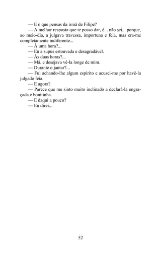 — E o que pensas da irmã de Filipe?
    — A melhor resposta que te posso dar, é... não sei... porque,
ao meio-dia, a julgava travessa, importuna e feia, mas era-me
completamente indiferente...
    — À uma hora?...
    — Eu a supus estouvada e desagradável.
    — Às duas horas?...
    — Má, e desejava vê-la longe de mim.
    — Durante o jantar?...
    — Fui achando-lhe algum espírito e acusei-me por havê-la
julgado feia.
    — E agora?
    — Parece que me sinto muito inclinado a declará-la engra-
çada e bonitinha.
    — E daqui a pouco?
    — Eu direi...




                               52
 