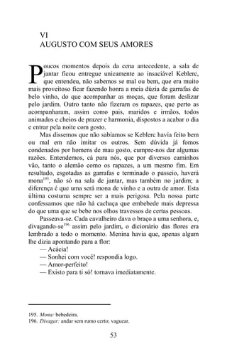 VI
    AUGUSTO COM SEUS AMORES

      oucos momentos depois da cena antecedente, a sala de

P     jantar ficou entregue unicamente ao insaciável Keblerc,
      que entendeu, não sabemos se mal ou bem, que era muito
mais proveitoso ficar fazendo honra a meia dúzia de garrafas de
belo vinho, do que acompanhar as moças, que foram deslizar
pelo jardim. Outro tanto não fizeram os rapazes, que perto as
acompanharam, assim como pais, maridos e irmãos, todos
animados e cheios de prazer e harmonia, dispostos a acabar o dia
e entrar pela noite com gosto.
     Mas dissemos que não sabíamos se Keblerc havia feito bem
ou mal em não imitar os outros. Sem dúvida já fomos
condenados por homens de mau gosto, cumpre-nos dar algumas
razões. Entendemos, cá para nós, que por diversos caminhos
vão, tanto o alemão como os rapazes, a um mesmo fim. Em
resultado, esgotadas as garrafas e terminado o passeio, haverá
mona195, não só na sala de jantar, mas também no jardim; a
diferença é que uma será mona de vinho e a outra de amor. Esta
última costuma sempre ser a mais perigosa. Pela nossa parte
confessamos que não há cachaça que embebede mais depressa
do que uma que se bebe nos olhos travessos de certas pessoas.
     Passeava-se. Cada cavalheiro dava o braço a uma senhora, e,
divagando-se196 assim pelo jardim, o dicionário das flores era
lembrado a todo o momento. Menina havia que, apenas algum
lhe dizia apontando para a flor:
     — Acácia!
     — Sonhei com você! respondia logo.
     — Amor-perfeito!
     — Existo para ti só! tornava imediatamente.




195. Mona: bebedeira.
196. Divagar: andar sem rumo certo; vaguear.

                                   53
 
