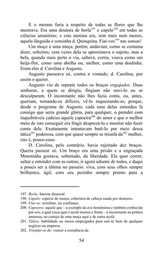 E o mesmo faria a respeito de todas as flores que lhe
mostrava. Era uma doutora de borla197 e capelo198 em todas as
ciências amatórias; e esta menina era, sem mais nem menos,
aquela lânguida e sonsinha d. Quinquina. Fiai-vos199 nas sonsas!
     Um moço e uma moça, porém, andavam, como se costuma
dizer, solteiros; cem vezes dela se aproximava o sujeito, mas a
bela, quando mais perto o via, saltava, corria, voava como um
beija-flor, como uma abelha ou, melhor, como uma doidinha.
Eram eles d. Carolina e Augusto.
     Augusto passeava só, contra a vontade; d. Carolina, por
assim o querer.
     Augusto viu de repente todos os braços engajados. Duas
senhoras, a quem se dirigiu, fingiam não ouvi-lo ou se
desculparam. O inconstante não lhes fazia conta, ou, antes,
queriam, tornando-se difíceis, vê-lo requestando-as; porque,
desde o programa de Augusto, cada uma delas entendeu lá
consigo que seria grande glória, para qualquer, o prender com
inquebráveis cadeias aquele capoeira200 do amor e que o melhor
meio de isto conseguir era fingir desprezá-lo e mostrar não fazer
conta dele. Exatamente intentavam batê-lo por meio dessa
tática201 poderosa, com que quase sempre se triunfa da202 mulher,
isto é, pouco-caso.
     D. Carolina, pelo contrário, havia rejeitado dez braços.
Queria passear só. Um braço era uma prisão e a engraçada
Moreninha gostava, sobretudo, da liberdade. Ela quer correr,
saltar e entender com as outras; ir agora adiante de todos, e daqui
a pouco ser a última no passeio: viva, com seus olhos sempre
brilhantes, ágil, com seu pezinho sempre pronto para a



197. Borla: barrete doutoral.
198. Capelo: espécie de murça, cobertura de cabeça usada por doutores.
199. Fiar-se: acreditar, ter confiança.
200. Capoeira: aquele que – a exemplo da ave homônima e também conhecida
     por uru, a qual cisca aqui e acolá insetos e frutas – é inconstante na prática
     amorosa, no cortejo de uma moça aqui e de outra acolá.
201. Tática: habilidade ou meios empregados para sair-se bem de qualquer
     negócio ou empresa.
202. Triunfar-se de: vencer a resistência de.

                                       54
 