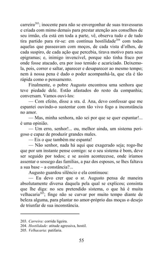 carreira203; inocente para não se envergonhar de suas travessuras
e criada com mimo demais para prestar atenção aos conselhos de
seu irmão, ela está em toda a parte, vê, observa tudo e de tudo
tira partido para rir-se: em contínua hostilidade204 com todas
aquelas que passeavam com moços, de cada vista d’olhos, de
cada suspiro, de cada ação que percebia, tirava motivo para seus
epigramas; e, inimigo invencível, porque não tinha fraco por
onde fosse atacado, era por isso temido e acariciado. Deixemo-
la, pois, correr e saltar, aparecer e desaparecer ao mesmo tempo;
nem à nossa pena é dado o poder acompanhá-la, que ela é tão
rápida como o pensamento.
     Finalmente, o pobre Augusto encontrou uma senhora que
teve piedade dele. Estão afastados do resto da companhia;
conversam. Vamos ouvi-los:
     — Com efeito, disse a sra. d. Ana, devo confessar que me
espantei ouvindo-o sustentar com tão vivo fogo a inconstância
no amor.
     — Mas, minha senhora, não sei por que se quer espantar!...
é uma opinião.
     — Um erro, senhor!... ou, melhor ainda, um sistema peri-
goso e capaz de produzir grandes males.
     — Eis o que também me espanta!
     — Não senhor, nada há aqui que exagerado seja; rogo-lhe
que por um instante pense comigo: se o seu sistema é bom, deve
ser seguido por todos; e se assim acontecesse, onde iríamos
assentar o sossego das famílias, a paz dos esposos, se lhes faltava
a sua base – a constância?...
     Augusto guardou silêncio e ela continuou:
     — Eu devo crer que o sr. Augusto pensa de maneira
absolutamente diversa daquela pela qual se explicou; consinta
que lhe diga: no seu pretendido sistema, o que há é muita
velhacaria205; finge não se curvar por muito tempo diante de
beleza alguma, para plantar no amor-próprio das moças o desejo
de triunfar de sua inconstância.


203. Carreira: corrida ligeira.
204. Hostilidade: atitude agressiva, hostil.
205. Velhacaria: patifaria.

                                      55
 