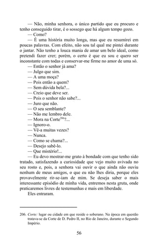 — Não, minha senhora, o único partido que eu procuro e
tenho conseguido tirar, é o sossego que há algum tempo gozo.
     — Como?
     — É uma história muito longa, mas que eu resumirei em
poucas palavras. Com efeito, não sou tal qual me pintei durante
o jantar. Não tenho a louca mania de amar um belo ideal, como
pretendi fazer crer; porém, o certo é que eu sou e quero ser
inconstante com todas e conservar-me firme no amor de uma só.
     — Então o senhor já ama?
     — Julgo que sim.
     — A uma moça?
     — Pois então a quem?
     — Sem dúvida bela?...
     — Creio que deve ser.
     — Pois o senhor não sabe?...
     — Juro que não.
     — O seu semblante?
     — Não me lembro dele.
     — Mora na Corte206?...
     — Ignoro-o.
     — Vê-a muitas vezes?
     — Nunca.
     — Como se chama?...
     — Desejo sabê-lo.
     — Que mistério!...
     — Eu devo mostrar-me grato à bondade com que tenho sido
tratado, satisfazendo a curiosidade que vejo muito avivada no
seu rosto e, pois, a senhora vai ouvir o que ainda não ouviu
nenhum de meus amigos, o que eu não lhes diria, porque eles
provavelmente rir-se-iam de mim. Se deseja saber o mais
interessante episódio de minha vida, entremos nesta gruta, onde
praticaremos livres de testemunhas e mais em liberdade.
     Eles entraram.



206. Corte: lugar ou cidade em que reside o soberano. Na época em questão
     tratava-se da Corte de D. Pedro II, no Rio de Janeiro, durante o Segundo
     Império.

                                    56
 