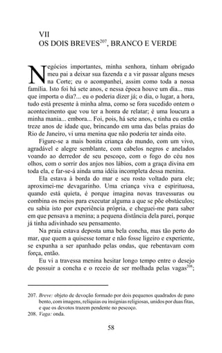 VII
     OS DOIS BREVES207, BRANCO E VERDE

        egócios importantes, minha senhora, tinham obrigado

N       meu pai a deixar sua fazenda e a vir passar alguns meses
        na Corte; eu o acompanhei, assim como toda a nossa
família. Isto foi há sete anos, e nessa época houve um dia... mas
que importa o dia?... eu o poderia dizer já; o dia, o lugar, a hora,
tudo está presente à minha alma, como se fora sucedido ontem o
acontecimento que vou ter a honra de relatar; é uma loucura a
minha mania... embora... Foi, pois, há sete anos, e tinha eu então
treze anos de idade que, brincando em uma das belas praias do
Rio de Janeiro, vi uma menina que não poderia ter ainda oito.
     Figure-se a mais bonita criança do mundo, com um vivo,
agradável e alegre semblante, com cabelos negros e anelados
voando ao derredor de seu pescoço, com o fogo do céu nos
olhos, com o sorrir dos anjos nos lábios, com a graça divina em
toda ela, e far-se-á ainda uma idéia incompleta dessa menina.
     Ela estava à borda do mar e seu rosto voltado para ele;
aproximei-me devagarinho. Uma criança viva e espirituosa,
quando está quieta, é porque imagina novas travessuras ou
combina os meios para executar alguma a que se põe obstáculos;
eu sabia isto por experiência própria, e cheguei-me para saber
em que pensava a menina; a pequena distância dela parei, porque
já tinha adivinhado seu pensamento.
     Na praia estava deposta uma bela concha, mas tão perto do
mar, que quem a quisesse tomar e não fosse ligeiro e experiente,
se expunha a ser apanhado pelas ondas, que rebentavam com
força, então.
     Eu vi a travessa menina hesitar longo tempo entre o desejo
de possuir a concha e o receio de ser molhada pelas vagas208;



207. Breve: objeto de devoção formado por dois pequenos quadrados de pano
     bento, com imagens, relíquias ou insígnias religiosas, unidos por duas fitas,
     e que os devotos trazem pendente no pescoço.
208. Vaga: onda.

                                       58
 