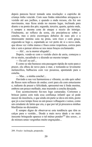 depois pareceu haver tomado uma resolução: o capricho de
criança tinha vencido. Com suas lindas mãozinhas arregaçou o
vestido até aos joelhos, e quando a onda recuou, ela fez um
movimento, mas ficou ainda no mesmo lugar, inclinada para
diante e na ponta dos pés; segunda, terceira, quarta, quinta onda,
e sempre a mesma cena de ataque e receio do inimigo.
Finalmente, ao refluxo da sexta, ela precipitou-se sobre a
concha, mas a areia escorregou debaixo de seus pés e a
interessante menina caiu na praia, sem risco e com graça;
erguendo-se logo e, espantada ao ver perto de si a nova onda,
que dessa vez vinha mansa e fraca como respeitosa, correu para
trás e sem o pensar atirou-se nos meus braços exclamando:
     — Ah!... eu ia morrer afogada!...
     Depois, vendo-se com o vestido cheio de areia, começou a
rir-se muito, sacudindo-o e dizendo ao mesmo tempo:
     — Eu caí! eu caí!...
     E como se não bastasse esta passagem rápida do susto para o
prazer, ela olhou de novo para o mar, e tornando-se levemente
melancólica, balbuciou com voz pesarosa, apontando para a
concha.
     — Mas... a minha concha!...
     Ouvindo a sua voz harmoniosa e vibrante, eu não quis saber
de fluxos nem refluxos de ondas; corri para ela com entusiasmo
e, radiante de prazer e felicidade, apresentei-me à linda menina,
embora um pouco molhado, mas trazendo a concha desejada.
     Este acontecimento fez-nos logo camaradas. Corremos a
brincar juntos com toda essa confiança infantil que só pode
nascer da inocência, o que ainda em parte se dava em mim, posto
que já a esse tempo fosse eu um pouco velhaquete e sonso, como
um estudante de latim que era, e que por tal já procurava minhas
blasfêmias no dicionário.
     É sempre digno de observar-se esta tendência que têm as
calças para o vestido... Desde a mais nova idade e no mais
inocente brinquedo aparece o tal mútuo pendor209 dos sexos... e
de mistura umas vergonhas muito engraçadas...



209. Pendor: inclinação, propensão.

                                      59
 
